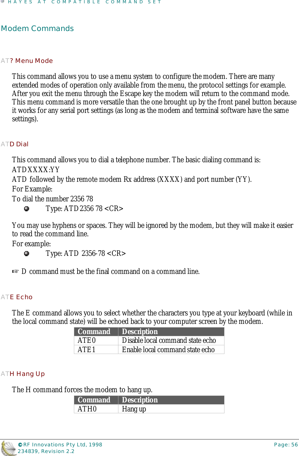 HAYES AT COMPATIBLE COMMAND SET©©©© RF Innovations Pty Ltd, 1998 Page: 56234839, Revision 2.2Modem CommandsAT? Menu ModeThis command allows you to use a menu system to configure the modem. There are manyextended modes of operation only available from the menu, the protocol settings for example.After you exit the menu through the Escape key the modem will return to the command mode.This menu command is more versatile than the one brought up by the front panel button becauseit works for any serial port settings (as long as the modem and terminal software have the samesettings).ATD DialThis command allows you to dial a telephone number. The basic dialing command is:ATDXXXX:YYATD followed by the remote modem Rx address (XXXX) and port number (YY).For Example:To dial the number 2356 78Type: ATD2356 78 &lt;CR&gt;You may use hyphens or spaces. They will be ignored by the modem, but they will make it easierto read the command line.For example:Type: ATD 2356-78 &lt;CR&gt;☞ D command must be the final command on a command line.ATE EchoThe E command allows you to select whether the characters you type at your keyboard (while inthe local command state) will be echoed back to your computer screen by the modem.Command DescriptionATE0 Disable local command state echoATE1 Enable local command state echoATH Hang UpThe H command forces the modem to hang up.Command DescriptionATH0 Hang up