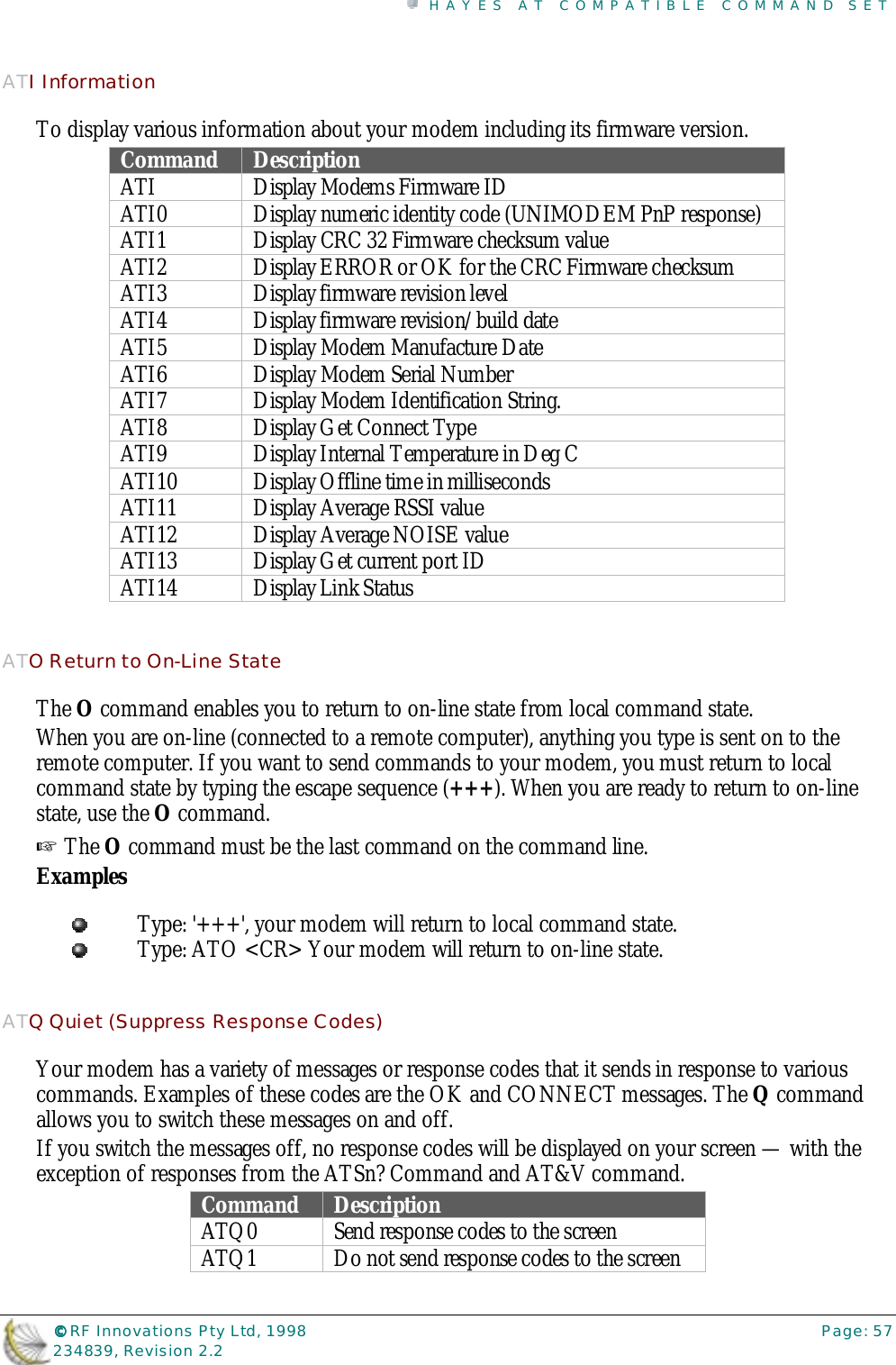 HAYES AT COMPATIBLE COMMAND SET©©©© RF Innovations Pty Ltd, 1998 Page: 57234839, Revision 2.2ATI InformationTo display various information about your modem including its firmware version.Command DescriptionATI Display Modems Firmware IDATI0 Display numeric identity code (UNIMODEM PnP response)ATI1 Display CRC 32 Firmware checksum valueATI2 Display ERROR or OK for the CRC Firmware checksumATI3 Display firmware revision levelATI4 Display firmware revision/build dateATI5 Display Modem Manufacture DateATI6 Display Modem Serial NumberATI7 Display Modem Identification String.ATI8 Display Get Connect TypeATI9 Display Internal Temperature in Deg CATI10 Display Offline time in millisecondsATI11 Display Average RSSI valueATI12 Display Average NOISE valueATI13 Display Get current port IDATI14 Display Link StatusATO Return to On-Line StateThe O command enables you to return to on-line state from local command state.When you are on-line (connected to a remote computer), anything you type is sent on to theremote computer. If you want to send commands to your modem, you must return to localcommand state by typing the escape sequence (+++). When you are ready to return to on-linestate, use the O command.☞ The O command must be the last command on the command line.ExamplesType: &apos;+++&apos;, your modem will return to local command state.Type: ATO &lt;CR&gt; Your modem will return to on-line state.ATQ Quiet (Suppress Response Codes)Your modem has a variety of messages or response codes that it sends in response to variouscommands. Examples of these codes are the OK and CONNECT messages. The Q commandallows you to switch these messages on and off.If you switch the messages off, no response codes will be displayed on your screen — with theexception of responses from the ATSn? Command and AT&amp;V command.Command DescriptionATQ0 Send response codes to the screenATQ1 Do not send response codes to the screen
