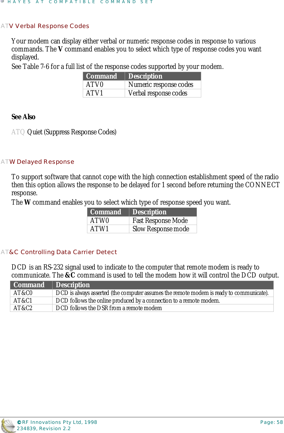 HAYES AT COMPATIBLE COMMAND SET©©©© RF Innovations Pty Ltd, 1998 Page: 58234839, Revision 2.2ATV Verbal Response CodesYour modem can display either verbal or numeric response codes in response to variouscommands. The V command enables you to select which type of response codes you wantdisplayed.See Table 7-6 for a full list of the response codes supported by your modem.Command DescriptionATV0 Numeric response codesATV1 Verbal response codesSee AlsoATQ Quiet (Suppress Response Codes)ATW Delayed ResponseTo support software that cannot cope with the high connection establishment speed of the radiothen this option allows the response to be delayed for 1 second before returning the CONNECTresponse.The W command enables you to select which type of response speed you want.Command DescriptionATW0 Fast Response ModeATW1 Slow Response modeAT&amp;C Controlling Data Carrier DetectDCD is an RS-232 signal used to indicate to the computer that remote modem is ready tocommunicate. The &amp;C command is used to tell the modem how it will control the DCD output.Command DescriptionAT&amp;C0 DCD is always asserted (the computer assumes the remote modem is ready to communicate).AT&amp;C1 DCD follows the online produced by a connection to a remote modem.AT&amp;C2 DCD follows the DSR from a remote modem