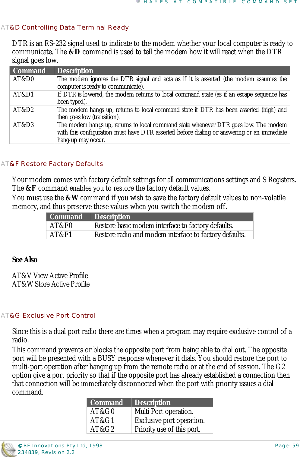 HAYES AT COMPATIBLE COMMAND SET©©©© RF Innovations Pty Ltd, 1998 Page: 59234839, Revision 2.2AT&amp;D Controlling Data Terminal ReadyDTR is an RS-232 signal used to indicate to the modem whether your local computer is ready tocommunicate. The &amp;D command is used to tell the modem how it will react when the DTRsignal goes low.Command DescriptionAT&amp;D0 The modem ignores the DTR signal and acts as if it is asserted (the modem assumes thecomputer is ready to communicate).AT&amp;D1 If DTR is lowered, the modem returns to local command state (as if an escape sequence hasbeen typed).AT&amp;D2 The modem hangs up, returns to local command state if DTR has been asserted (high) andthen goes low (transition).AT&amp;D3 The modem hangs up, returns to local command state whenever DTR goes low. The modemwith this configuration must have DTR asserted before dialing or answering or an immediatehang-up may occur.AT&amp;F Restore Factory DefaultsYour modem comes with factory default settings for all communications settings and S Registers.The &amp;F command enables you to restore the factory default values.You must use the &amp;W command if you wish to save the factory default values to non-volatilememory, and thus preserve these values when you switch the modem off.Command DescriptionAT&amp;F0 Restore basic modem interface to factory defaults.AT&amp;F1 Restore radio and modem interface to factory defaults.See AlsoAT&amp;V View Active ProfileAT&amp;W Store Active ProfileAT&amp;G Exclusive Port ControlSince this is a dual port radio there are times when a program may require exclusive control of aradio.This command prevents or blocks the opposite port from being able to dial out. The oppositeport will be presented with a BUSY response whenever it dials. You should restore the port tomulti-port operation after hanging up from the remote radio or at the end of session. The G2option give a port priority so that if the opposite port has already established a connection thenthat connection will be immediately disconnected when the port with priority issues a dialcommand. Command DescriptionAT&amp;G0 Multi Port operation.AT&amp;G1 Exclusive port operation.AT&amp;G2 Priority use of this port.