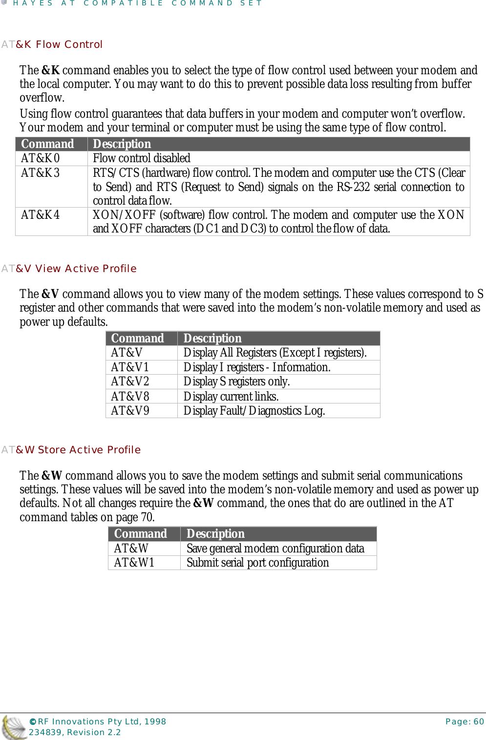 HAYES AT COMPATIBLE COMMAND SET©©©© RF Innovations Pty Ltd, 1998 Page: 60234839, Revision 2.2AT&amp;K Flow ControlThe &amp;K command enables you to select the type of flow control used between your modem andthe local computer. You may want to do this to prevent possible data loss resulting from bufferoverflow.Using flow control guarantees that data buffers in your modem and computer won’t overflow.Your modem and your terminal or computer must be using the same type of flow control.Command DescriptionAT&amp;K0 Flow control disabledAT&amp;K3 RTS/CTS (hardware) flow control. The modem and computer use the CTS (Clearto Send) and RTS (Request to Send) signals on the RS-232 serial connection tocontrol data flow.AT&amp;K4 XON/XOFF (software) flow control. The modem and computer use the XONand XOFF characters (DC1 and DC3) to control the flow of data.AT&amp;V View Active ProfileThe &amp;V command allows you to view many of the modem settings. These values correspond to Sregister and other commands that were saved into the modem’s non-volatile memory and used aspower up defaults. Command DescriptionAT&amp;V Display All Registers (Except I registers).AT&amp;V1 Display I registers - Information.AT&amp;V2 Display S registers only.AT&amp;V8 Display current links.AT&amp;V9 Display Fault/Diagnostics Log.AT&amp;W Store Active ProfileThe &amp;W command allows you to save the modem settings and submit serial communicationssettings. These values will be saved into the modem’s non-volatile memory and used as power updefaults. Not all changes require the &amp;W command, the ones that do are outlined in the ATcommand tables on page 70.Command DescriptionAT&amp;W Save general modem configuration dataAT&amp;W1 Submit serial port configuration