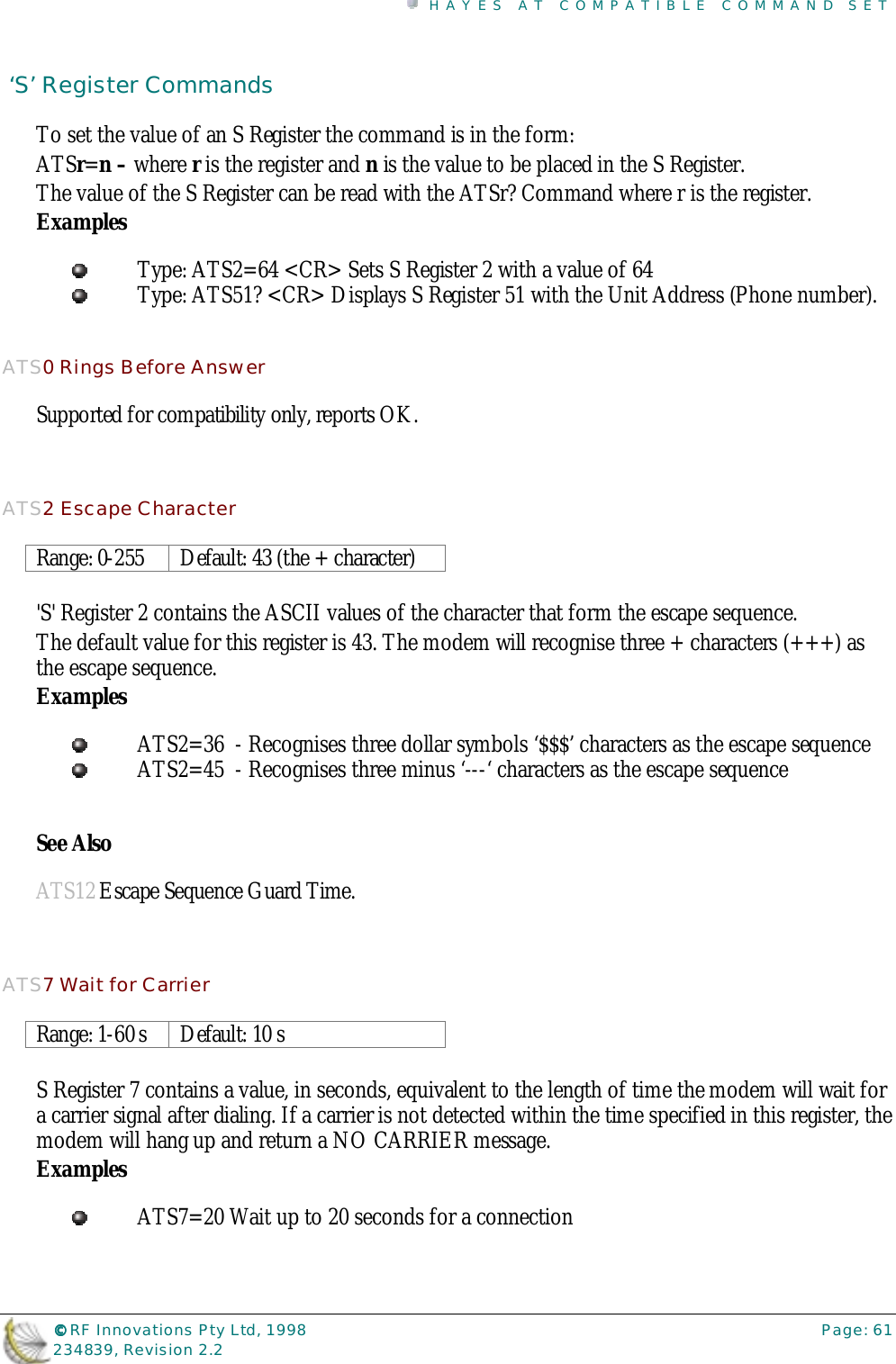HAYES AT COMPATIBLE COMMAND SET©©©© RF Innovations Pty Ltd, 1998 Page: 61234839, Revision 2.2 ‘S’ Register CommandsTo set the value of an S Register the command is in the form:ATSr=n – where r is the register and n is the value to be placed in the S Register.The value of the S Register can be read with the ATSr? Command where r is the register.ExamplesType: ATS2=64 &lt;CR&gt; Sets S Register 2 with a value of 64Type: ATS51? &lt;CR&gt; Displays S Register 51 with the Unit Address (Phone number).ATS0 Rings Before AnswerSupported for compatibility only, reports OK.ATS2 Escape CharacterRange: 0-255 Default: 43 (the + character)&apos;S&apos; Register 2 contains the ASCII values of the character that form the escape sequence.The default value for this register is 43. The modem will recognise three + characters (+++) asthe escape sequence.ExamplesATS2=36  - Recognises three dollar symbols ‘$$$’ characters as the escape sequenceATS2=45  - Recognises three minus ‘---‘ characters as the escape sequenceSee AlsoATS12 Escape Sequence Guard Time.ATS7 Wait for CarrierRange: 1-60 s Default: 10 sS Register 7 contains a value, in seconds, equivalent to the length of time the modem will wait fora carrier signal after dialing. If a carrier is not detected within the time specified in this register, themodem will hang up and return a NO CARRIER message.ExamplesATS7=20 Wait up to 20 seconds for a connection