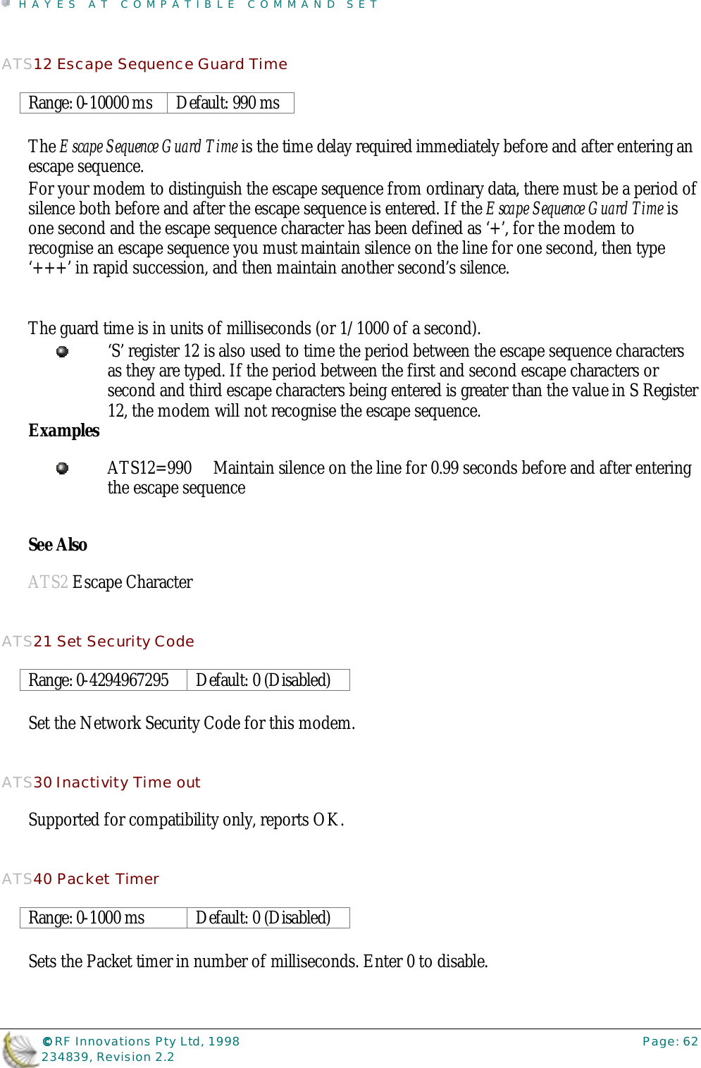 HAYES AT COMPATIBLE COMMAND SET©©©© RF Innovations Pty Ltd, 1998 Page: 62234839, Revision 2.2ATS12 Escape Sequence Guard TimeRange: 0-10000 ms Default: 990 msThe Escape Sequence Guard Time is the time delay required immediately before and after entering anescape sequence.For your modem to distinguish the escape sequence from ordinary data, there must be a period ofsilence both before and after the escape sequence is entered. If the Escape Sequence Guard Time isone second and the escape sequence character has been defined as ‘+’, for the modem torecognise an escape sequence you must maintain silence on the line for one second, then type‘+++’ in rapid succession, and then maintain another second’s silence.The guard time is in units of milliseconds (or 1/1000 of a second).‘S’ register 12 is also used to time the period between the escape sequence charactersas they are typed. If the period between the first and second escape characters orsecond and third escape characters being entered is greater than the value in S Register12, the modem will not recognise the escape sequence.ExamplesATS12=990 Maintain silence on the line for 0.99 seconds before and after enteringthe escape sequenceSee AlsoATS2 Escape CharacterATS21 Set Security CodeRange: 0-4294967295 Default: 0 (Disabled)Set the Network Security Code for this modem.ATS30 Inactivity Time outSupported for compatibility only, reports OK.ATS40 Packet TimerRange: 0-1000 ms Default: 0 (Disabled)Sets the Packet timer in number of milliseconds. Enter 0 to disable.