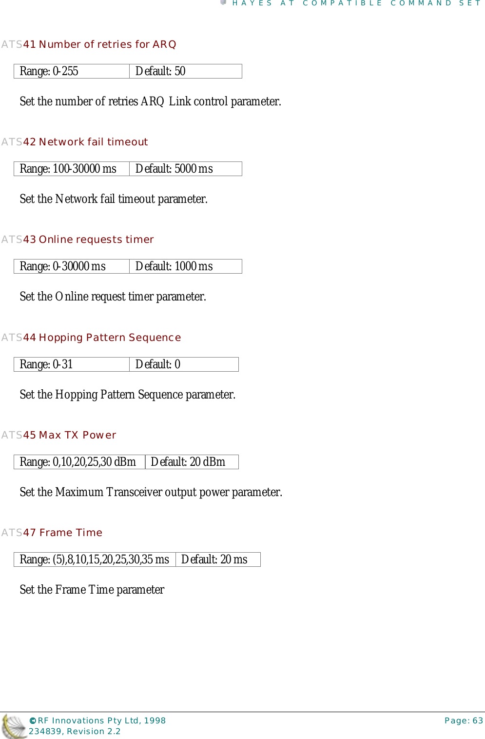 HAYES AT COMPATIBLE COMMAND SET©©©© RF Innovations Pty Ltd, 1998 Page: 63234839, Revision 2.2ATS41 Number of retries for ARQRange: 0-255 Default: 50Set the number of retries ARQ Link control parameter.ATS42 Network fail timeoutRange: 100-30000 ms Default: 5000 msSet the Network fail timeout parameter.ATS43 Online requests timerRange: 0-30000 ms Default: 1000 msSet the Online request timer parameter.ATS44 Hopping Pattern SequenceRange: 0-31 Default: 0Set the Hopping Pattern Sequence parameter.ATS45 Max TX PowerRange: 0,10,20,25,30 dBm Default: 20 dBmSet the Maximum Transceiver output power parameter.ATS47 Frame TimeRange: (5),8,10,15,20,25,30,35 ms Default: 20 msSet the Frame Time parameter
