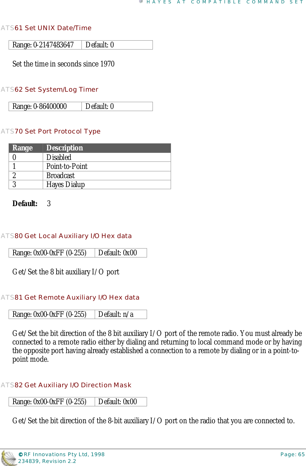 HAYES AT COMPATIBLE COMMAND SET©©©© RF Innovations Pty Ltd, 1998 Page: 65234839, Revision 2.2ATS61 Set UNIX Date/TimeRange: 0-2147483647 Default: 0Set the time in seconds since 1970ATS62 Set System/Log TimerRange: 0-86400000 Default: 0ATS70 Set Port Protocol TypeRange Description0Disabled1 Point-to-Point2Broadcast3 Hayes DialupDefault: 3ATS80 Get Local Auxiliary I/O Hex dataRange: 0x00-0xFF (0-255) Default: 0x00Get/Set the 8 bit auxiliary I/O portATS81 Get Remote Auxiliary I/O Hex dataRange: 0x00-0xFF (0-255) Default: n/aGet/Set the bit direction of the 8 bit auxiliary I/O port of the remote radio. You must already beconnected to a remote radio either by dialing and returning to local command mode or by havingthe opposite port having already established a connection to a remote by dialing or in a point-to-point mode.ATS82 Get Auxiliary I/O Direction MaskRange: 0x00-0xFF (0-255) Default: 0x00Get/Set the bit direction of the 8-bit auxiliary I/O port on the radio that you are connected to.