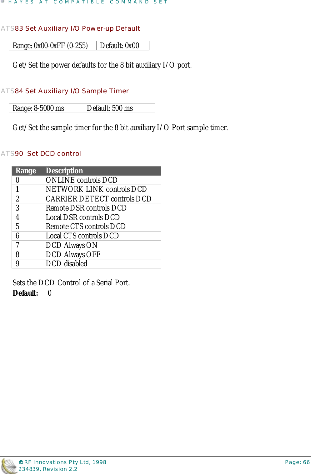 HAYES AT COMPATIBLE COMMAND SET©©©© RF Innovations Pty Ltd, 1998 Page: 66234839, Revision 2.2ATS83 Set Auxiliary I/O Power-up DefaultRange: 0x00-0xFF (0-255) Default: 0x00Get/Set the power defaults for the 8 bit auxiliary I/O port.ATS84 Set Auxiliary I/O Sample TimerRange: 8-5000 ms Default: 500 msGet/Set the sample timer for the 8 bit auxiliary I/O Port sample timer.ATS90  Set DCD controlRange Description0 ONLINE controls DCD1 NETWORK LINK controls DCD2 CARRIER DETECT controls DCD3 Remote DSR controls DCD4 Local DSR controls DCD5 Remote CTS controls DCD6 Local CTS controls DCD7DCD Always ON8DCD Always OFF9 DCD disabledSets the DCD Control of a Serial Port.Default: 0