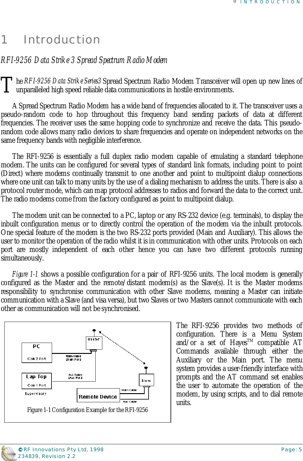 INTRODUCTION©©©© RF Innovations Pty Ltd, 1998 Page: 5234839, Revision 2.21 IntroductionRFI-9256 Data Strike 3 Spread Spectrum Radio Modemhe RFI-9256 Data Strike Series3 Spread Spectrum Radio Modem Transceiver will open up new lines ofunparalleled high speed reliable data communications in hostile environments.A Spread Spectrum Radio Modem has a wide band of frequencies allocated to it. The transceiver uses apseudo-random code to hop throughout this frequency band sending packets of data at differentfrequencies. The receiver uses the same hopping code to synchronize and receive the data. This pseudo-random code allows many radio devices to share frequencies and operate on independent networks on thesame frequency bands with negligible interference.The RFI-9256 is essentially a full duplex radio modem capable of emulating a standard telephonemodem. The units can be configured for several types of standard link formats, including point to point(Direct) where modems continually transmit to one another and point to multipoint dialup connectionswhere one unit can talk to many units by the use of a dialing mechanism to address the units. There is also aprotocol router mode, which can map protocol addresses to radios and forward the data to the correct unit.The radio modems come from the factory configured as point to multipoint dialup.The modem unit can be connected to a PC, laptop or any RS-232 device (e.g. terminals), to display theinbuilt configuration menus or to directly control the operation of the modem via the inbuilt protocols.One special feature of the modem is the two RS-232 ports provided (Main and Auxiliary). This allows theuser to monitor the operation of the radio whilst it is in communication with other units. Protocols on eachport are mostly independent of each other hence you can have two different protocols runningsimultaneously.Figure 1-1 shows a possible configuration for a pair of RFI-9256 units. The local modem is generallyconfigured as the Master and the remote/distant modem(s) as the Slave(s). It is the Master modemsresponsibility to synchronise communication with other Slave modems, meaning a Master can initiatecommunication with a Slave (and visa versa), but two Slaves or two Masters cannot communicate with eachother as communication will not be synchronised.The RFI-9256 provides two methods ofconfiguration. There is a Menu Systemand/or a set of HayesTM compatible ATCommands available through either theAuxiliary or the Main port. The menusystem provides a user-friendly interface withprompts and the AT command set enablesthe user to automate the operation of themodem, by using scripts, and to dial remoteunits.TFigure 1-1 Configuration Example for the RFI-9256