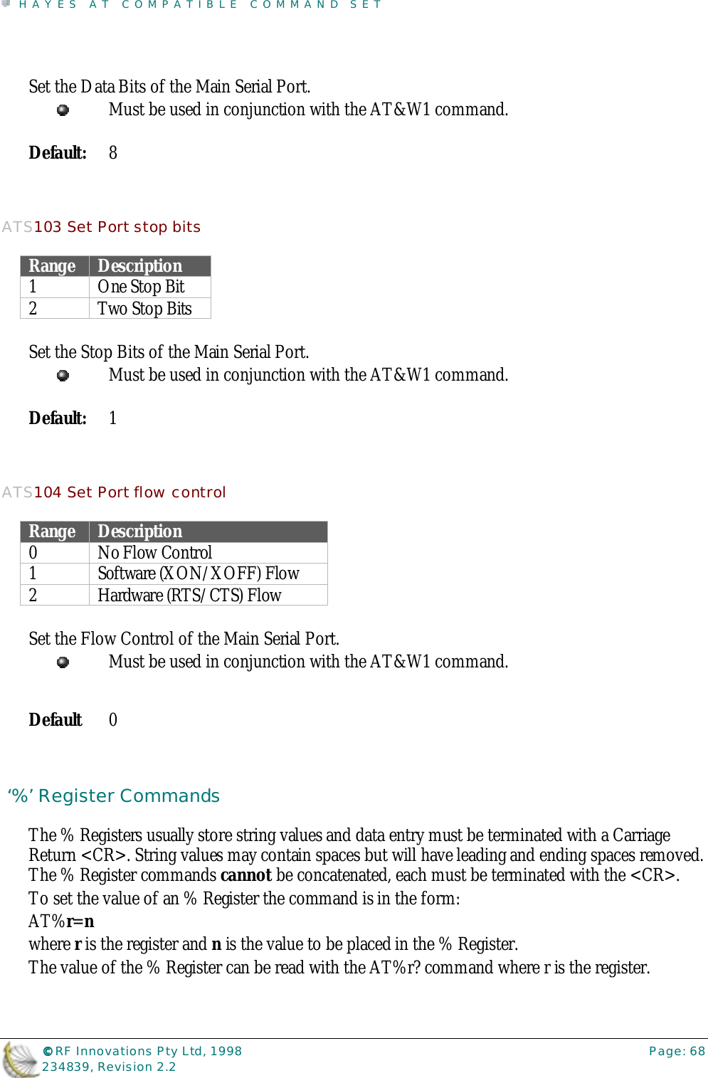HAYES AT COMPATIBLE COMMAND SET©©©© RF Innovations Pty Ltd, 1998 Page: 68234839, Revision 2.2Set the Data Bits of the Main Serial Port.Must be used in conjunction with the AT&amp;W1 command.Default: 8ATS103 Set Port stop bitsRange Description1One Stop Bit2 Two Stop BitsSet the Stop Bits of the Main Serial Port.Must be used in conjunction with the AT&amp;W1 command.Default: 1ATS104 Set Port flow controlRange Description0 No Flow Control1 Software (XON/XOFF) Flow2 Hardware (RTS/CTS) FlowSet the Flow Control of the Main Serial Port.Must be used in conjunction with the AT&amp;W1 command.Default 0 ‘%’ Register CommandsThe % Registers usually store string values and data entry must be terminated with a CarriageReturn &lt;CR&gt;. String values may contain spaces but will have leading and ending spaces removed.The % Register commands cannot be concatenated, each must be terminated with the &lt;CR&gt;.To set the value of an % Register the command is in the form:AT%r=nwhere r is the register and n is the value to be placed in the % Register.The value of the % Register can be read with the AT%r? command where r is the register.