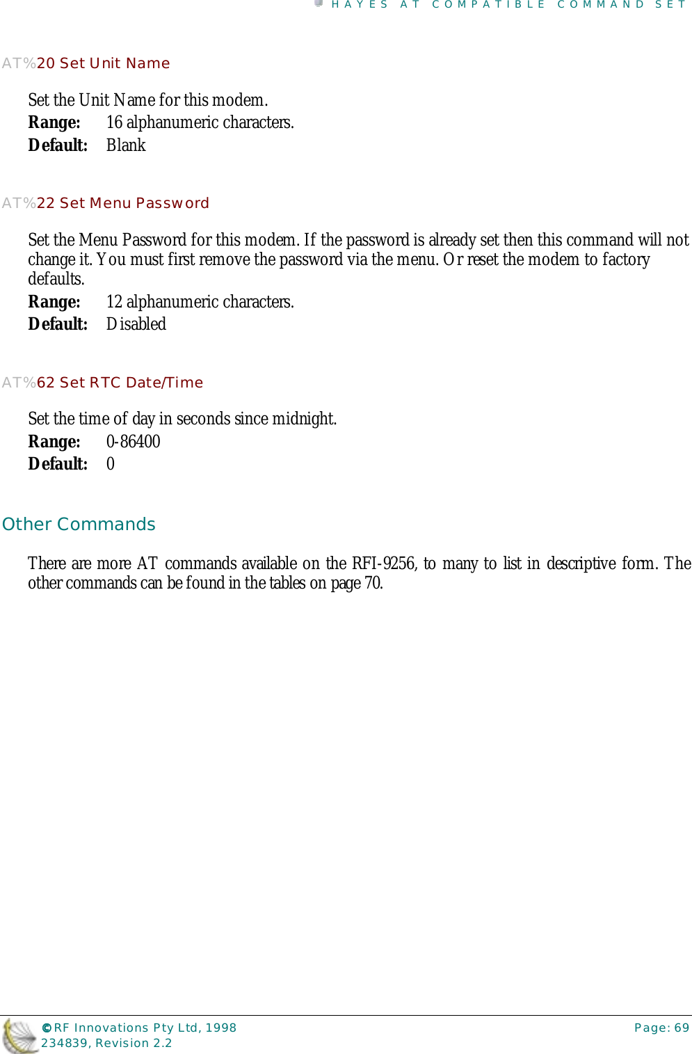HAYES AT COMPATIBLE COMMAND SET©©©© RF Innovations Pty Ltd, 1998 Page: 69234839, Revision 2.2AT%20 Set Unit NameSet the Unit Name for this modem.Range: 16 alphanumeric characters.Default: BlankAT%22 Set Menu PasswordSet the Menu Password for this modem. If the password is already set then this command will notchange it. You must first remove the password via the menu. Or reset the modem to factorydefaults.Range: 12 alphanumeric characters.Default: DisabledAT%62 Set RTC Date/TimeSet the time of day in seconds since midnight.Range: 0-86400Default: 0Other CommandsThere are more AT commands available on the RFI-9256, to many to list in descriptive form. Theother commands can be found in the tables on page 70.