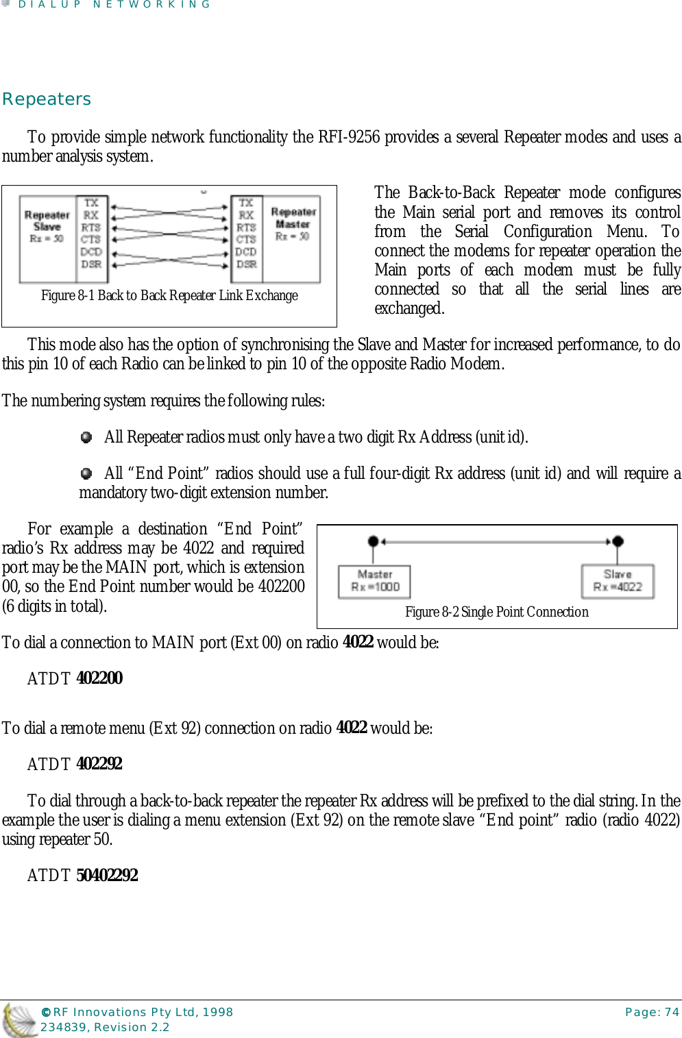 DIALUP NETWORKING©©©© RF Innovations Pty Ltd, 1998 Page: 74234839, Revision 2.2RepeatersTo provide simple network functionality the RFI-9256 provides a several Repeater modes and uses anumber analysis system.The Back-to-Back Repeater mode configuresthe Main serial port and removes its controlfrom the Serial Configuration Menu. Toconnect the modems for repeater operation theMain ports of each modem must be fullyconnected so that all the serial lines areexchanged.This mode also has the option of synchronising the Slave and Master for increased performance, to dothis pin 10 of each Radio can be linked to pin 10 of the opposite Radio Modem.The numbering system requires the following rules:All Repeater radios must only have a two digit Rx Address (unit id).All “End Point” radios should use a full four-digit Rx address (unit id) and will require amandatory two-digit extension number.For example a destination “End Point”radio’s Rx address may be 4022 and requiredport may be the MAIN port, which is extension00, so the End Point number would be 402200(6 digits in total).To dial a connection to MAIN port (Ext 00) on radio 4022 would be:ATDT 402200To dial a remote menu (Ext 92) connection on radio 4022 would be:ATDT 402292To dial through a back-to-back repeater the repeater Rx address will be prefixed to the dial string. In theexample the user is dialing a menu extension (Ext 92) on the remote slave “End point” radio (radio 4022)using repeater 50.ATDT 50402292Figure 8-1 Back to Back Repeater Link ExchangeFigure 8-2 Single Point Connection
