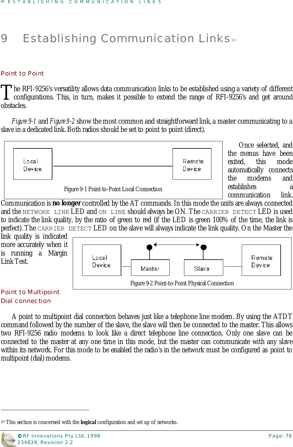 ESTABLISHING COMMUNICATION LINKS©©©© RF Innovations Pty Ltd, 1998 Page: 76234839, Revision 2.29 Establishing Communication Links10Point to Pointhe RFI-9256’s versatility allows data communication links to be established using a variety of differentconfigurations. This, in turn, makes it possible to extend the range of RFI-9256’s and get aroundobstacles.Figure 9-1 and Figure 9-2 show the most common and straightforward link, a master communicating to aslave in a dedicated link. Both radios should be set to point to point (direct).Once selected, andthe menus have beenexited, this modeautomatically connectsthe modems andestablishes acommunication link.Communication is no longer controlled by the AT commands. In this mode the units are always connectedand the NETWORK LINK LED and ON LINE should always be ON. The CARRIER DETECT LED is usedto indicate the link quality, by the ratio of green to red (if the LED is green 100% of the time, the link isperfect). The CARRIER DETECT LED on the slave will always indicate the link quality. On the Master thelink quality is indicatedmore accurately when itis running a MarginLink Test.Point to MultipointDial connectionA point to multipoint dial connection behaves just like a telephone line modem. By using the ATDTcommand followed by the number of the slave, the slave will then be connected to the master. This allowstwo RFI-9256 radio modems to look like a direct telephone line connection. Only one slave can beconnected to the master at any one time in this mode, but the master can communicate with any slavewithin its network. For this mode to be enabled the radio’s in the network must be configured as point tomultipoint (dial) modems.                                                                        10 This section is concerned with the logical configuration and set up of networks.TFigure 9-1 Point-to-Point Local ConnectionFigure 9-2 Point-to-Point Physical Connection