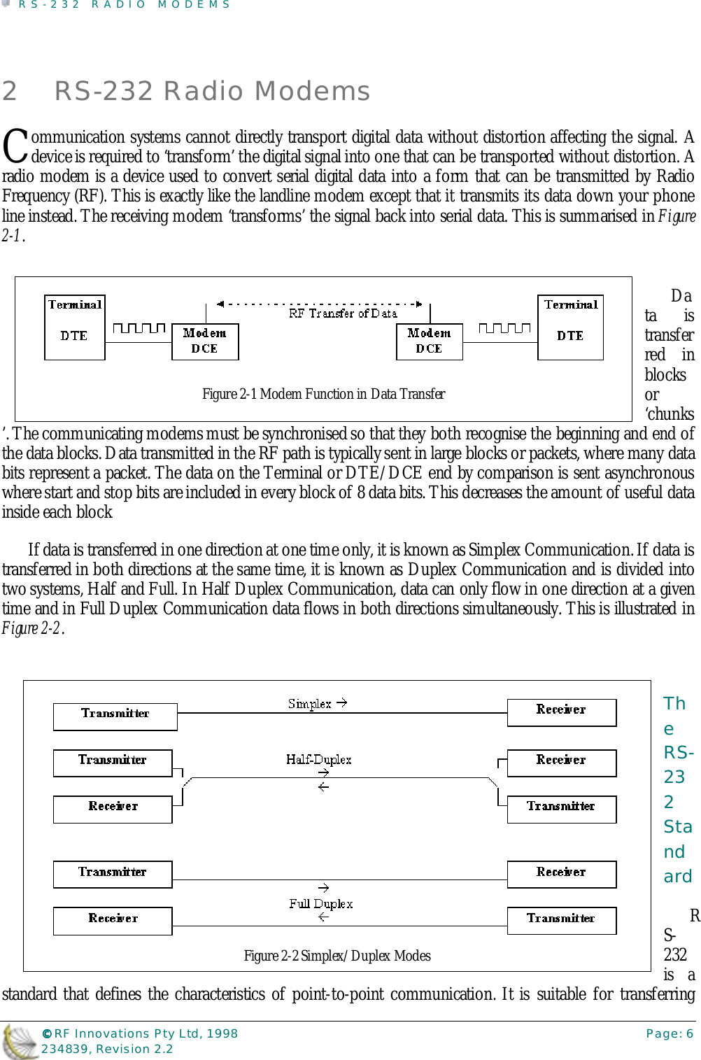 RS-232 RADIO MODEMS©©©© RF Innovations Pty Ltd, 1998 Page: 6234839, Revision 2.22 RS-232 Radio Modemsommunication systems cannot directly transport digital data without distortion affecting the signal. Adevice is required to ‘transform’ the digital signal into one that can be transported without distortion. Aradio modem is a device used to convert serial digital data into a form that can be transmitted by RadioFrequency (RF). This is exactly like the landline modem except that it transmits its data down your phoneline instead. The receiving modem ‘transforms’ the signal back into serial data. This is summarised in Figure2-1.Data istransferred inblocksor‘chunks’. The communicating modems must be synchronised so that they both recognise the beginning and end ofthe data blocks. Data transmitted in the RF path is typically sent in large blocks or packets, where many databits represent a packet. The data on the Terminal or DTE/DCE end by comparison is sent asynchronouswhere start and stop bits are included in every block of 8 data bits. This decreases the amount of useful datainside each blockIf data is transferred in one direction at one time only, it is known as Simplex Communication. If data istransferred in both directions at the same time, it is known as Duplex Communication and is divided intotwo systems, Half and Full. In Half Duplex Communication, data can only flow in one direction at a giventime and in Full Duplex Communication data flows in both directions simultaneously. This is illustrated inFigure 2-2.TheRS-232StandardRS-232is astandard that defines the characteristics of point-to-point communication. It is suitable for transferringCFigure 2-1 Modem Function in Data TransferFigure 2-2 Simplex/Duplex Modes