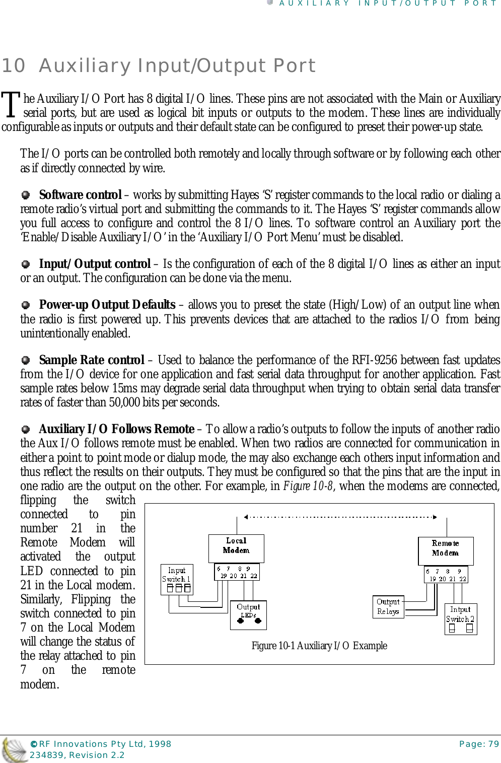 AUXILIARY INPUT/OUTPUT PORT©©©© RF Innovations Pty Ltd, 1998 Page: 79234839, Revision 2.210 Auxiliary Input/Output Porthe Auxiliary I/O Port has 8 digital I/O lines. These pins are not associated with the Main or Auxiliaryserial ports, but are used as logical bit inputs or outputs to the modem. These lines are individuallyconfigurable as inputs or outputs and their default state can be configured to preset their power-up state.The I/O ports can be controlled both remotely and locally through software or by following each otheras if directly connected by wire.Software control – works by submitting Hayes ‘S’ register commands to the local radio or dialing aremote radio’s virtual port and submitting the commands to it. The Hayes ‘S’ register commands allowyou full access to configure and control the 8 I/O lines. To software control an Auxiliary port the‘Enable/Disable Auxiliary I/O’ in the ‘Auxiliary I/O Port Menu’ must be disabled.Input/Output control – Is the configuration of each of the 8 digital I/O lines as either an inputor an output. The configuration can be done via the menu.Power-up Output Defaults – allows you to preset the state (High/Low) of an output line whenthe radio is first powered up. This prevents devices that are attached to the radios I/O from beingunintentionally enabled.Sample Rate control – Used to balance the performance of the RFI-9256 between fast updatesfrom the I/O device for one application and fast serial data throughput for another application. Fastsample rates below 15ms may degrade serial data throughput when trying to obtain serial data transferrates of faster than 50,000 bits per seconds.Auxiliary I/O Follows Remote – To allow a radio’s outputs to follow the inputs of another radiothe Aux I/O follows remote must be enabled. When two radios are connected for communication ineither a point to point mode or dialup mode, the may also exchange each others input information andthus reflect the results on their outputs. They must be configured so that the pins that are the input inone radio are the output on the other. For example, in Figure 10-8, when the modems are connected,flipping the switchconnected to pinnumber 21 in theRemote Modem willactivated the outputLED connected to pin21 in the Local modem.Similarly, Flipping theswitch connected to pin7 on the Local Modemwill change the status ofthe relay attached to pin7 on the remotemodem.TFigure 10-1 Auxiliary I/O Example