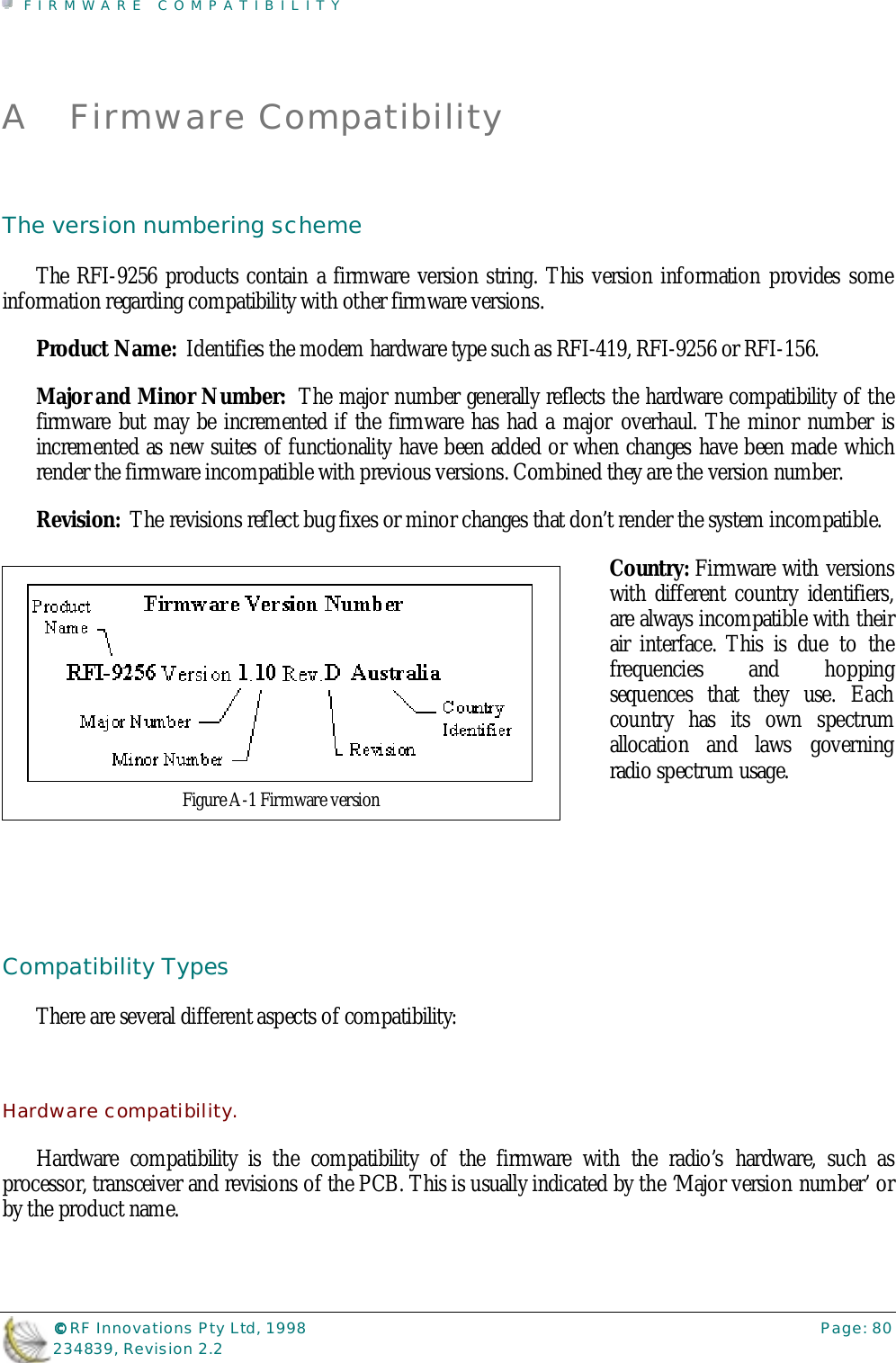 FIRMWARE COMPATIBILITY©©©© RF Innovations Pty Ltd, 1998 Page: 80234839, Revision 2.2A Firmware CompatibilityThe version numbering schemeThe RFI-9256 products contain a firmware version string. This version information provides someinformation regarding compatibility with other firmware versions.Product Name:  Identifies the modem hardware type such as RFI-419, RFI-9256 or RFI-156.Major and Minor Number:  The major number generally reflects the hardware compatibility of thefirmware but may be incremented if the firmware has had a major overhaul. The minor number isincremented as new suites of functionality have been added or when changes have been made whichrender the firmware incompatible with previous versions. Combined they are the version number.Revision:  The revisions reflect bug fixes or minor changes that don’t render the system incompatible.Country: Firmware with versionswith different country identifiers,are always incompatible with theirair interface. This is due to thefrequencies and hoppingsequences that they use. Eachcountry has its own spectrumallocation and laws governingradio spectrum usage.Compatibility TypesThere are several different aspects of compatibility:Hardware compatibility.Hardware compatibility is the compatibility of the firmware with the radio’s hardware, such asprocessor, transceiver and revisions of the PCB. This is usually indicated by the ‘Major version number’ orby the product name.Figure A-1 Firmware version