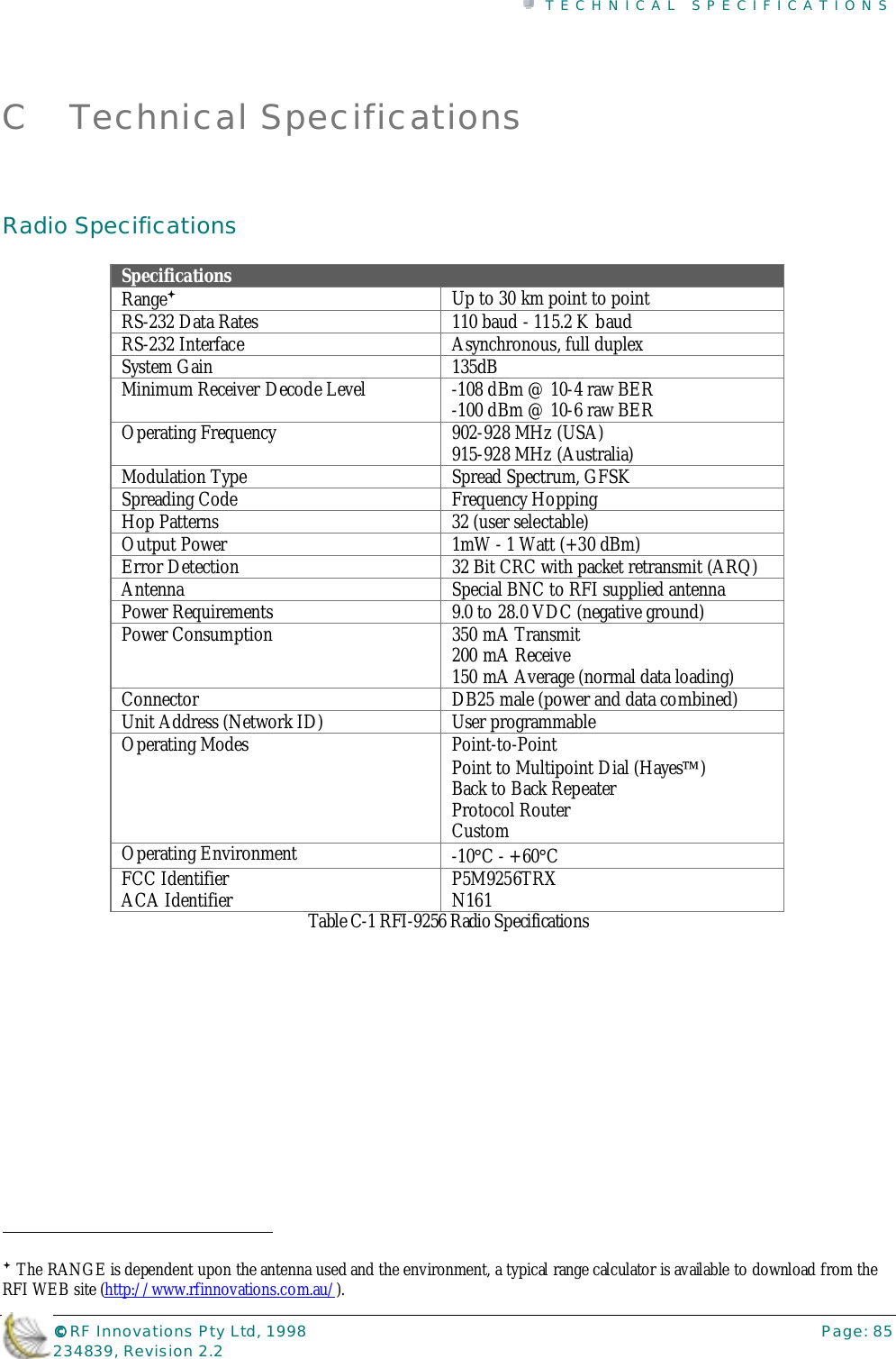 TECHNICAL SPECIFICATIONS©©©© RF Innovations Pty Ltd, 1998 Page: 85234839, Revision 2.2C Technical SpecificationsRadio SpecificationsSpecificationsRange#Up to 30 km point to pointRS-232 Data Rates 110 baud - 115.2 K baudRS-232 Interface Asynchronous, full duplexSystem Gain 135dBMinimum Receiver Decode Level -108 dBm @ 10-4 raw BER-100 dBm @ 10-6 raw BEROperating Frequency 902-928 MHz (USA)915-928 MHz (Australia)Modulation Type Spread Spectrum, GFSKSpreading Code Frequency HoppingHop Patterns 32 (user selectable)Output Power 1mW - 1 Watt (+30 dBm)Error Detection 32 Bit CRC with packet retransmit (ARQ)Antenna Special BNC to RFI supplied antennaPower Requirements 9.0 to 28.0 VDC (negative ground)Power Consumption 350 mA Transmit200 mA Receive150 mA Average (normal data loading)Connector DB25 male (power and data combined)Unit Address (Network ID) User programmableOperating Modes Point-to-PointPoint to Multipoint Dial (Hayes)Back to Back RepeaterProtocol RouterCustomOperating Environment -10°C - +60°CFCC IdentifierACA Identifier P5M9256TRXN161Table C-1 RFI-9256 Radio Specifications                                                                        # The RANGE is dependent upon the antenna used and the environment, a typical range calculator is available to download from theRFI WEB site (http://www.rfinnovations.com.au/).
