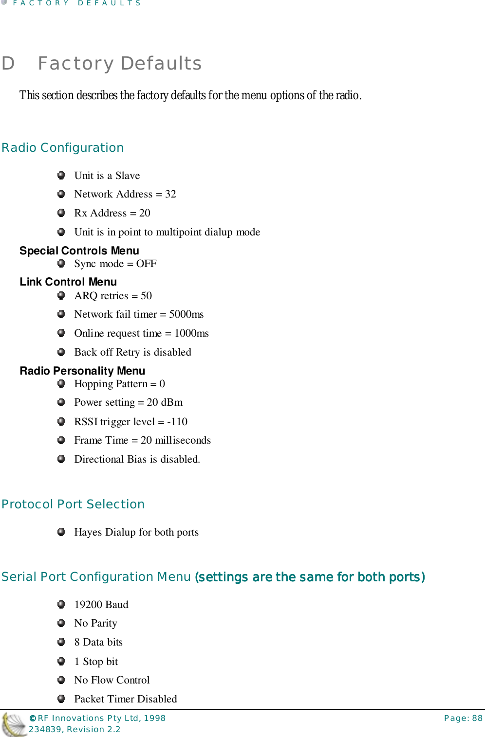 FACTORY DEFAULTS©©©© RF Innovations Pty Ltd, 1998 Page: 88234839, Revision 2.2D Factory DefaultsThis section describes the factory defaults for the menu options of the radio.Radio ConfigurationUnit is a SlaveNetwork Address = 32Rx Address = 20Unit is in point to multipoint dialup modeSpecial Controls MenuSync mode = OFFLink Control MenuARQ retries = 50Network fail timer = 5000msOnline request time = 1000msBack off Retry is disabledRadio Personality MenuHopping Pattern = 0Power setting = 20 dBmRSSI trigger level = -110Frame Time = 20 millisecondsDirectional Bias is disabled.Protocol Port SelectionHayes Dialup for both portsSerial Port Configuration Menu (settings are the same for both ports)(settings are the same for both ports)(settings are the same for both ports)(settings are the same for both ports)19200 BaudNo Parity8 Data bits1 Stop bitNo Flow ControlPacket Timer Disabled