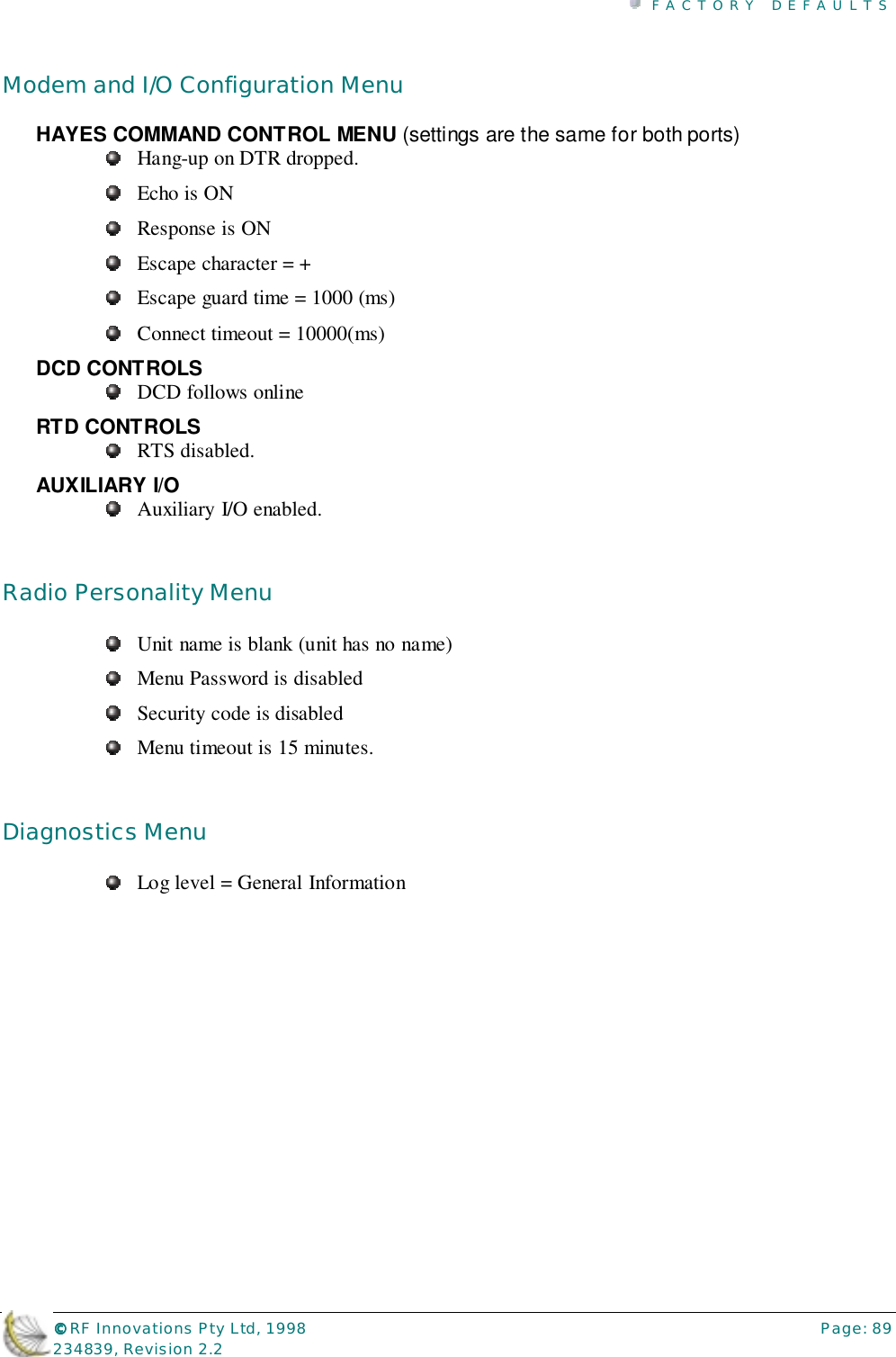 FACTORY DEFAULTS©©©© RF Innovations Pty Ltd, 1998 Page: 89234839, Revision 2.2Modem and I/O Configuration MenuHAYES COMMAND CONTROL MENU (settings are the same for both ports)Hang-up on DTR dropped.Echo is ONResponse is ONEscape character = +Escape guard time = 1000 (ms)Connect timeout = 10000(ms)DCD CONTROLSDCD follows onlineRTD CONTROLSRTS disabled.AUXILIARY I/OAuxiliary I/O enabled.Radio Personality MenuUnit name is blank (unit has no name)Menu Password is disabledSecurity code is disabledMenu timeout is 15 minutes.Diagnostics MenuLog level = General Information