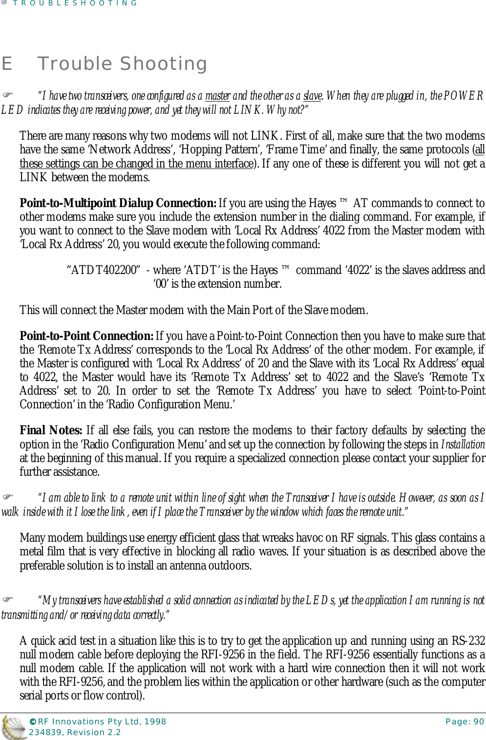 TROUBLESHOOTING©©©© RF Innovations Pty Ltd, 1998 Page: 90234839, Revision 2.2E Trouble Shooting%“I have two transceivers, one configured as a master and the other as a slave. When they are plugged in, the POWERLED indicates they are receiving power, and yet they will not LINK. Why not?”There are many reasons why two modems will not LINK. First of all, make sure that the two modemshave the same ‘Network Address’, ‘Hopping Pattern’, ‘Frame Time’ and finally, the same protocols (allthese settings can be changed in the menu interface). If any one of these is different you will not get aLINK between the modems.Point-to-Multipoint Dialup Connection: If you are using the Hayes ™ AT commands to connect toother modems make sure you include the extension number in the dialing command. For example, ifyou want to connect to the Slave modem with ‘Local Rx Address’ 4022 from the Master modem with‘Local Rx Address’ 20, you would execute the following command:“ATDT402200”  - where ‘ATDT’ is the Hayes ™ command ‘4022’ is the slaves address and‘00’ is the extension number.This will connect the Master modem with the Main Port of the Slave modem.Point-to-Point Connection: If you have a Point-to-Point Connection then you have to make sure thatthe ‘Remote Tx Address’ corresponds to the ‘Local Rx Address’ of the other modem. For example, ifthe Master is configured with ‘Local Rx Address’ of 20 and the Slave with its ‘Local Rx Address’ equalto 4022, the Master would have its ‘Remote Tx Address’ set to 4022 and the Slave’s ‘Remote TxAddress’ set to 20. In order to set the ‘Remote Tx Address’ you have to select ‘Point-to-PointConnection’ in the ‘Radio Configuration Menu.’Final Notes: If all else fails, you can restore the modems to their factory defaults by selecting theoption in the ‘Radio Configuration Menu’ and set up the connection by following the steps in Installationat the beginning of this manual. If you require a specialized connection please contact your supplier forfurther assistance.%“I am able to link to a remote unit within line of sight when the Transceiver I have is outside. However, as soon as Iwalk inside with it I lose the link, even if I place the Transceiver by the window which faces the remote unit.”Many modern buildings use energy efficient glass that wreaks havoc on RF signals. This glass contains ametal film that is very effective in blocking all radio waves. If your situation is as described above thepreferable solution is to install an antenna outdoors.%“My transceivers have established a solid connection as indicated by the LEDs, yet the application I am running is nottransmitting and/or receiving data correctly.”A quick acid test in a situation like this is to try to get the application up and running using an RS-232null modem cable before deploying the RFI-9256 in the field. The RFI-9256 essentially functions as anull modem cable. If the application will not work with a hard wire connection then it will not workwith the RFI-9256, and the problem lies within the application or other hardware (such as the computerserial ports or flow control).