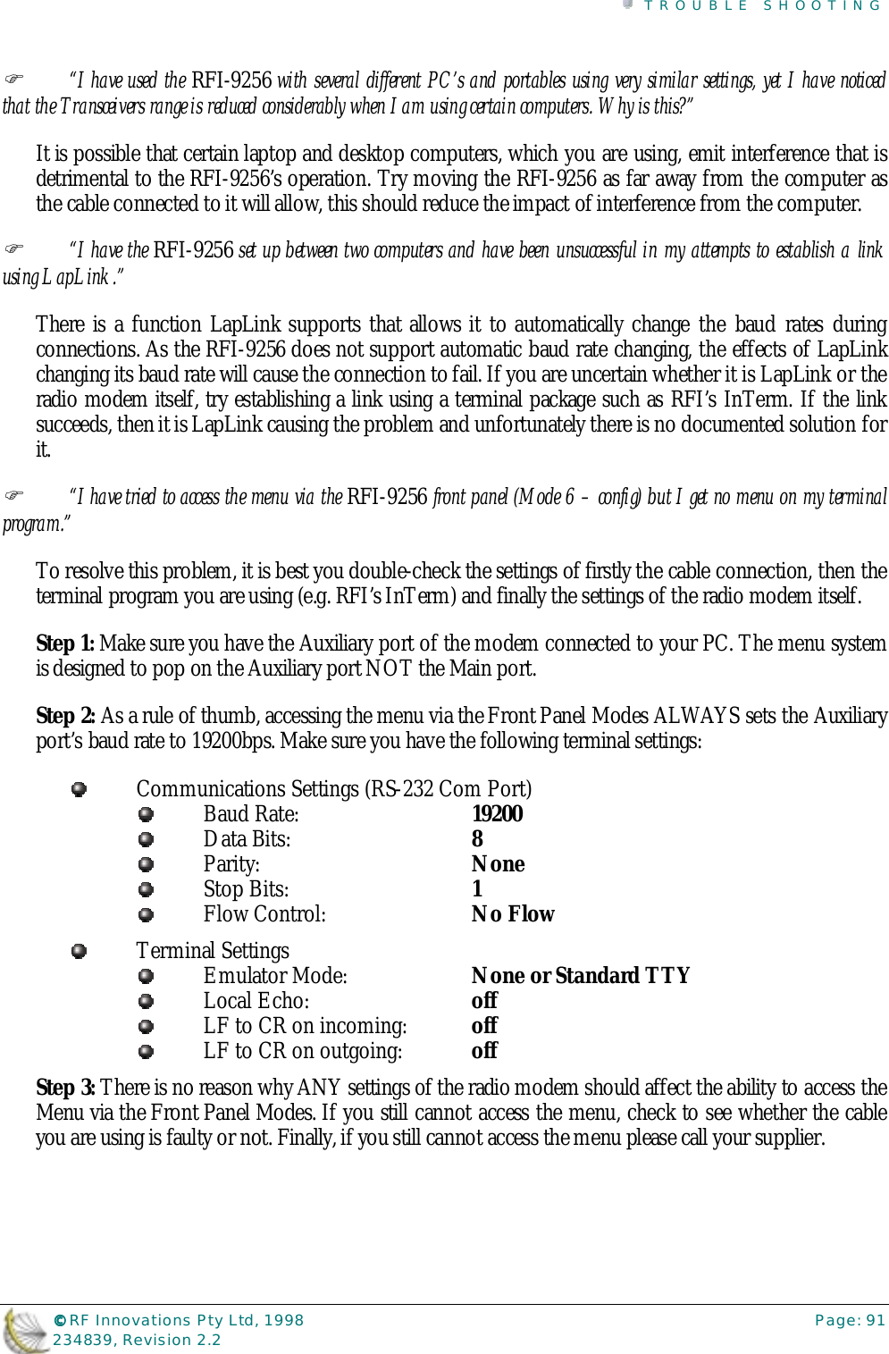 TROUBLE SHOOTING©©©© RF Innovations Pty Ltd, 1998 Page: 91234839, Revision 2.2%“I have used the RFI-9256 with several different PC’s and portables using very similar settings, yet I have noticedthat the Transceivers range is reduced considerably when I am using certain computers. Why is this?”It is possible that certain laptop and desktop computers, which you are using, emit interference that isdetrimental to the RFI-9256’s operation. Try moving the RFI-9256 as far away from the computer asthe cable connected to it will allow, this should reduce the impact of interference from the computer.%“I have the RFI-9256 set up between two computers and have been unsuccessful in my attempts to establish a linkusing LapLink.”There is a function LapLink supports that allows it to automatically change the baud rates duringconnections. As the RFI-9256 does not support automatic baud rate changing, the effects of LapLinkchanging its baud rate will cause the connection to fail. If you are uncertain whether it is LapLink or theradio modem itself, try establishing a link using a terminal package such as RFI’s InTerm. If the linksucceeds, then it is LapLink causing the problem and unfortunately there is no documented solution forit.%“I have tried to access the menu via the RFI-9256 front panel (Mode 6 – config) but I get no menu on my terminalprogram.”To resolve this problem, it is best you double-check the settings of firstly the cable connection, then theterminal program you are using (e.g. RFI’s InTerm) and finally the settings of the radio modem itself.Step 1: Make sure you have the Auxiliary port of the modem connected to your PC. The menu systemis designed to pop on the Auxiliary port NOT the Main port.Step 2: As a rule of thumb, accessing the menu via the Front Panel Modes ALWAYS sets the Auxiliaryport’s baud rate to 19200bps. Make sure you have the following terminal settings:Communications Settings (RS-232 Com Port)Baud Rate:  19200Data Bits:  8Parity:  NoneStop Bits:  1Flow Control:  No FlowTerminal SettingsEmulator Mode:  None or Standard TTYLocal Echo:  offLF to CR on incoming:  offLF to CR on outgoing:  offStep 3: There is no reason why ANY settings of the radio modem should affect the ability to access theMenu via the Front Panel Modes. If you still cannot access the menu, check to see whether the cableyou are using is faulty or not. Finally, if you still cannot access the menu please call your supplier.