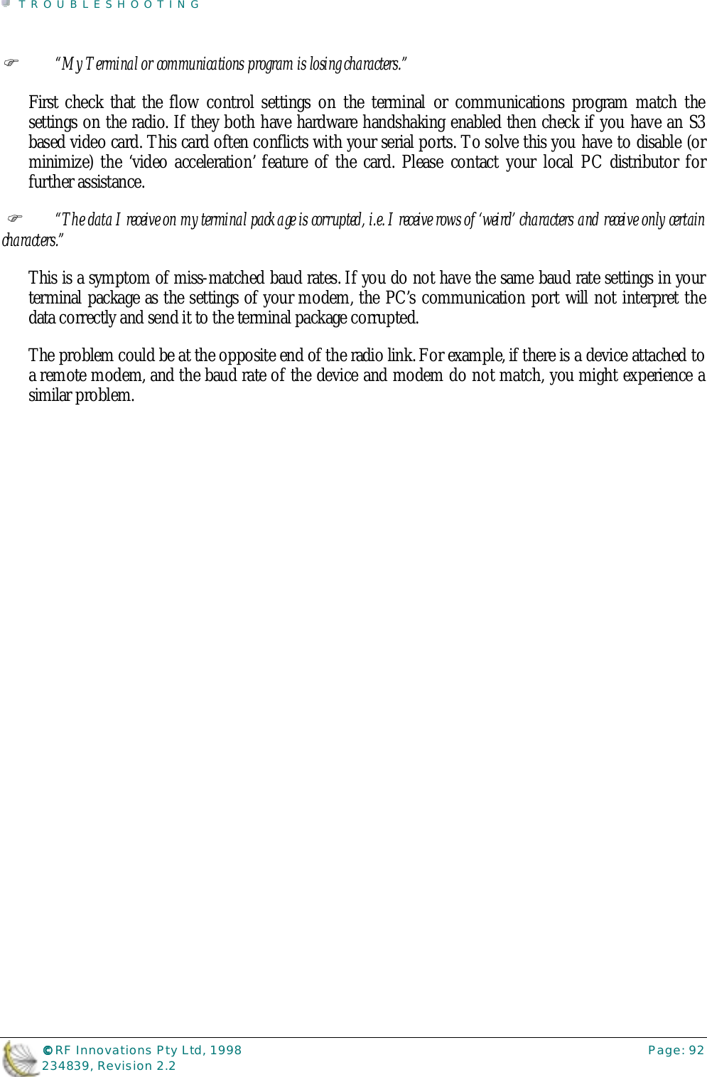 TROUBLESHOOTING©©©© RF Innovations Pty Ltd, 1998 Page: 92234839, Revision 2.2%“My Terminal or communications program is losing characters.”First check that the flow control settings on the terminal or communications program match thesettings on the radio. If they both have hardware handshaking enabled then check if you have an S3based video card. This card often conflicts with your serial ports. To solve this you have to disable (orminimize) the ‘video acceleration’ feature of the card. Please contact your local PC distributor forfurther assistance. %“The data I receive on my terminal package is corrupted, i.e. I receive rows of ‘weird’ characters and receive only certaincharacters.”This is a symptom of miss-matched baud rates. If you do not have the same baud rate settings in yourterminal package as the settings of your modem, the PC’s communication port will not interpret thedata correctly and send it to the terminal package corrupted.The problem could be at the opposite end of the radio link. For example, if there is a device attached toa remote modem, and the baud rate of the device and modem do not match, you might experience asimilar problem.