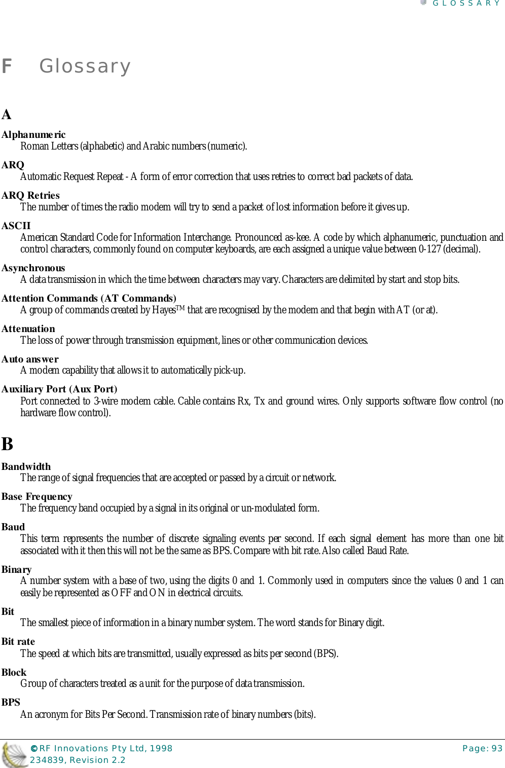 GLOSSARY©©©© RF Innovations Pty Ltd, 1998 Page: 93234839, Revision 2.2FFFF GlossaryAAlphanumericRoman Letters (alphabetic) and Arabic numbers (numeric).ARQAutomatic Request Repeat - A form of error correction that uses retries to correct bad packets of data.ARQ RetriesThe number of times the radio modem will try to send a packet of lost information before it gives up.ASCIIAmerican Standard Code for Information Interchange. Pronounced as-kee. A code by which alphanumeric, punctuation andcontrol characters, commonly found on computer keyboards, are each assigned a unique value between 0-127 (decimal).AsynchronousA data transmission in which the time between characters may vary. Characters are delimited by start and stop bits.Attention Commands (AT Commands)A group of commands created by HayesTM that are recognised by the modem and that begin with AT (or at).AttenuationThe loss of power through transmission equipment, lines or other communication devices.Auto answerA modem capability that allows it to automatically pick-up.Auxiliary Port (Aux Port)Port connected to 3-wire modem cable. Cable contains Rx, Tx and ground wires. Only supports software flow control (nohardware flow control).BBandwidthThe range of signal frequencies that are accepted or passed by a circuit or network.Base FrequencyThe frequency band occupied by a signal in its original or un-modulated form.BaudThis term represents the number of discrete signaling events per second. If each signal element has more than one bitassociated with it then this will not be the same as BPS. Compare with bit rate. Also called Baud Rate.BinaryA number system with a base of two, using the digits 0 and 1. Commonly used in computers since the values 0 and 1 caneasily be represented as OFF and ON in electrical circuits.Bit The smallest piece of information in a binary number system. The word stands for Binary digit.Bit rateThe speed at which bits are transmitted, usually expressed as bits per second (BPS).BlockGroup of characters treated as a unit for the purpose of data transmission.BPSAn acronym for Bits Per Second. Transmission rate of binary numbers (bits).