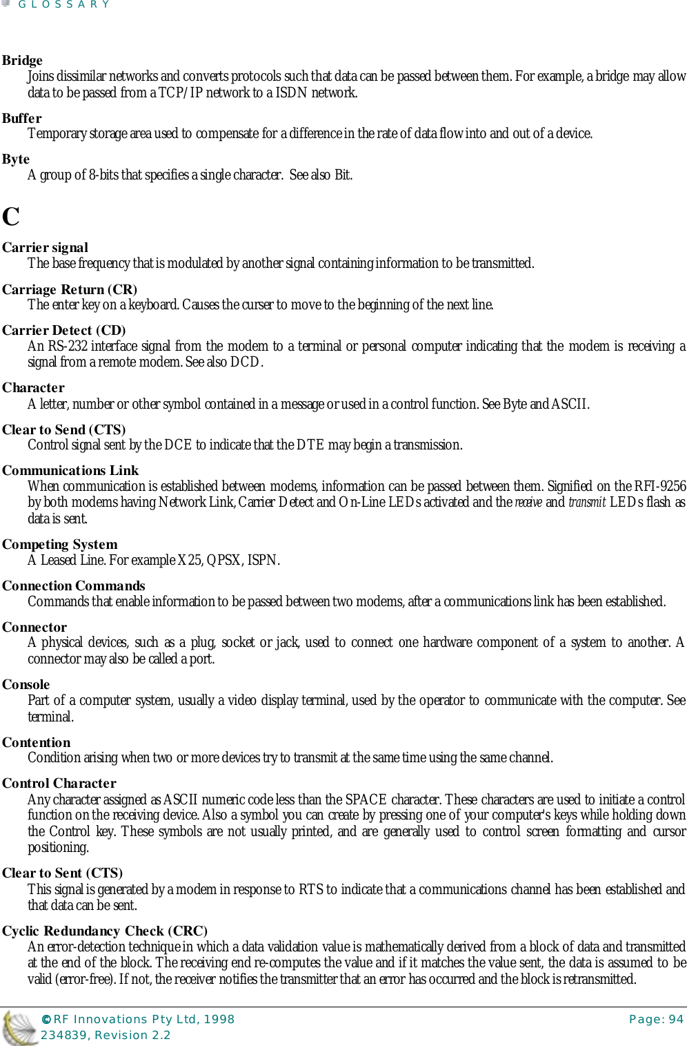 GLOSSARY©©©© RF Innovations Pty Ltd, 1998 Page: 94234839, Revision 2.2BridgeJoins dissimilar networks and converts protocols such that data can be passed between them. For example, a bridge may allowdata to be passed from a TCP/IP network to a ISDN network.BufferTemporary storage area used to compensate for a difference in the rate of data flow into and out of a device.ByteA group of 8-bits that specifies a single character.  See also Bit.CCarrier signalThe base frequency that is modulated by another signal containing information to be transmitted.Carriage Return (CR)The enter key on a keyboard. Causes the curser to move to the beginning of the next line.Carrier Detect (CD)An RS-232 interface signal from the modem to a terminal or personal computer indicating that the modem is receiving asignal from a remote modem. See also DCD.CharacterA letter, number or other symbol contained in a message or used in a control function. See Byte and ASCII.Clear to Send (CTS)Control signal sent by the DCE to indicate that the DTE may begin a transmission.Communications LinkWhen communication is established between modems, information can be passed between them. Signified on the RFI-9256by both modems having Network Link, Carrier Detect and On-Line LEDs activated and the receive and transmit LEDs flash asdata is sent.Competing SystemA Leased Line. For example X25, QPSX, ISPN.Connection CommandsCommands that enable information to be passed between two modems, after a communications link has been established.ConnectorA physical devices, such as a plug, socket or jack, used to connect one hardware component of a system to another. Aconnector may also be called a port.ConsolePart of a computer system, usually a video display terminal, used by the operator to communicate with the computer. Seeterminal.ContentionCondition arising when two or more devices try to transmit at the same time using the same channel.Control CharacterAny character assigned as ASCII numeric code less than the SPACE character. These characters are used to initiate a controlfunction on the receiving device. Also a symbol you can create by pressing one of your computer&apos;s keys while holding downthe Control key. These symbols are not usually printed, and are generally used to control screen formatting and cursorpositioning.Clear to Sent (CTS)This signal is generated by a modem in response to RTS to indicate that a communications channel has been established andthat data can be sent.Cyclic Redundancy Check (CRC)An error-detection technique in which a data validation value is mathematically derived from a block of data and transmittedat the end of the block. The receiving end re-computes the value and if it matches the value sent, the data is assumed to bevalid (error-free). If not, the receiver notifies the transmitter that an error has occurred and the block is retransmitted.