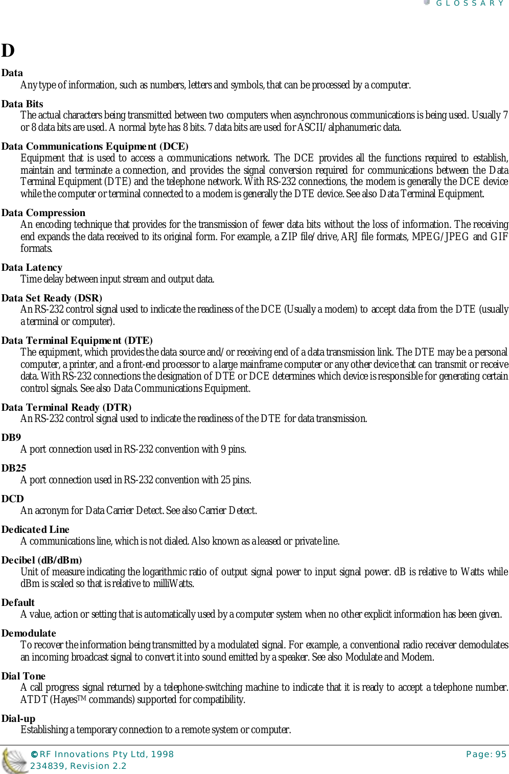 GLOSSARY©©©© RF Innovations Pty Ltd, 1998 Page: 95234839, Revision 2.2DDataAny type of information, such as numbers, letters and symbols, that can be processed by a computer.Data BitsThe actual characters being transmitted between two computers when asynchronous communications is being used. Usually 7or 8 data bits are used. A normal byte has 8 bits. 7 data bits are used for ASCII/alphanumeric data.Data Communications Equipment (DCE)Equipment that is used to access a communications network. The DCE provides all the functions required to establish,maintain and terminate a connection, and provides the signal conversion required for communications between the DataTerminal Equipment (DTE) and the telephone network. With RS-232 connections, the modem is generally the DCE devicewhile the computer or terminal connected to a modem is generally the DTE device. See also Data Terminal Equipment.Data CompressionAn encoding technique that provides for the transmission of fewer data bits without the loss of information. The receivingend expands the data received to its original form. For example, a ZIP file/drive, ARJ file formats, MPEG/JPEG and GIFformats.Data LatencyTime delay between input stream and output data.Data Set Ready (DSR)An RS-232 control signal used to indicate the readiness of the DCE (Usually a modem) to accept data from the DTE (usuallya terminal or computer).Data Terminal Equipment (DTE)The equipment, which provides the data source and/or receiving end of a data transmission link. The DTE may be a personalcomputer, a printer, and a front-end processor to a large mainframe computer or any other device that can transmit or receivedata. With RS-232 connections the designation of DTE or DCE determines which device is responsible for generating certaincontrol signals. See also Data Communications Equipment.Data Terminal Ready (DTR)An RS-232 control signal used to indicate the readiness of the DTE for data transmission.DB9A port connection used in RS-232 convention with 9 pins.DB25A port connection used in RS-232 convention with 25 pins.DCDAn acronym for Data Carrier Detect. See also Carrier Detect.Dedicated LineA communications line, which is not dialed. Also known as a leased or private line.Decibel (dB/dBm)Unit of measure indicating the logarithmic ratio of output signal power to input signal power. dB is relative to Watts whiledBm is scaled so that is relative to milliWatts.DefaultA value, action or setting that is automatically used by a computer system when no other explicit information has been given.DemodulateTo recover the information being transmitted by a modulated signal. For example, a conventional radio receiver demodulatesan incoming broadcast signal to convert it into sound emitted by a speaker. See also Modulate and Modem.Dial ToneA call progress signal returned by a telephone-switching machine to indicate that it is ready to accept a telephone number.ATDT (HayesTM commands) supported for compatibility.Dial-upEstablishing a temporary connection to a remote system or computer.