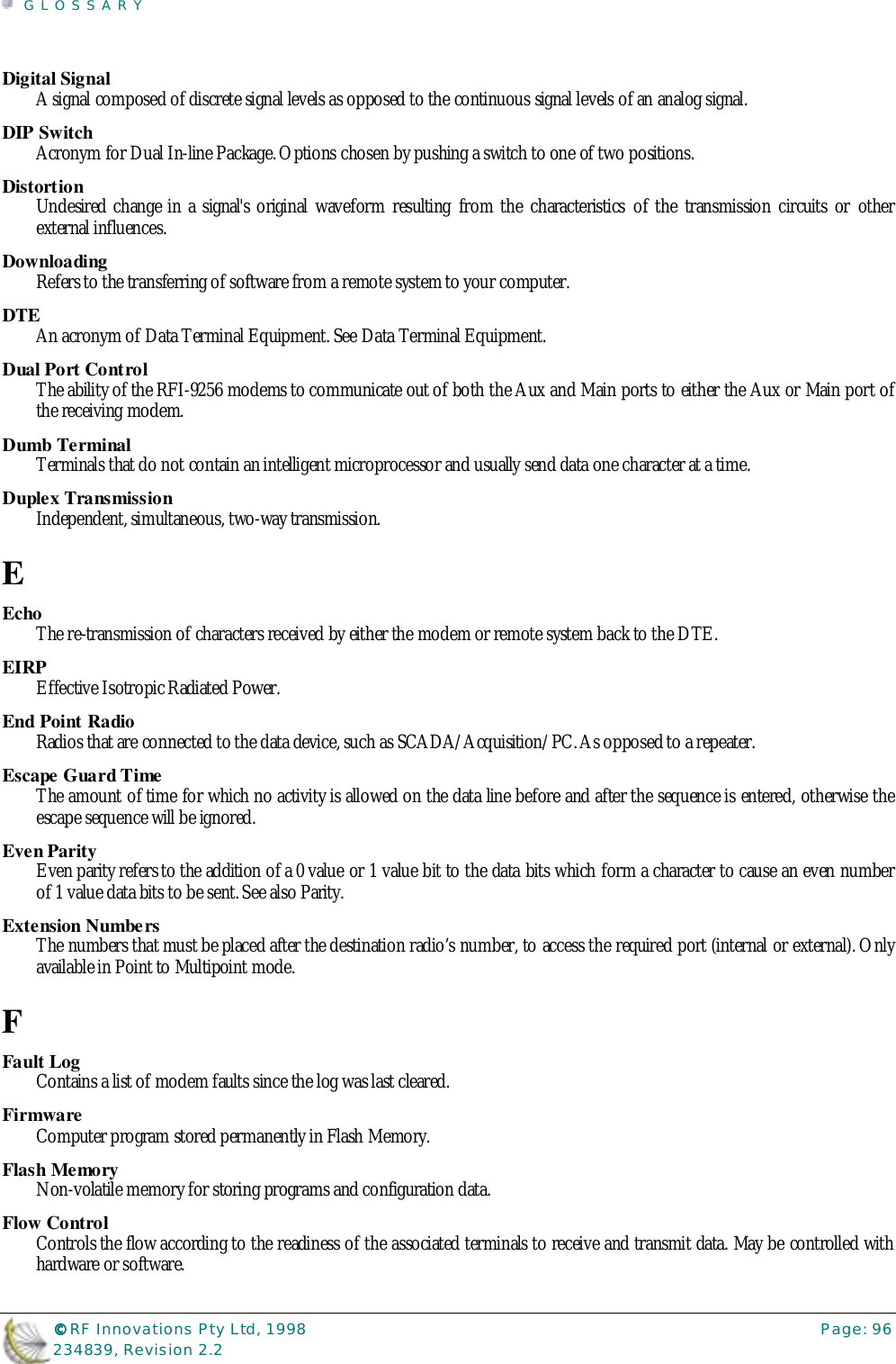 GLOSSARY©©©© RF Innovations Pty Ltd, 1998 Page: 96234839, Revision 2.2Digital SignalA signal composed of discrete signal levels as opposed to the continuous signal levels of an analog signal.DIP SwitchAcronym for Dual In-line Package. Options chosen by pushing a switch to one of two positions.DistortionUndesired change in a signal&apos;s original waveform resulting from the characteristics of the transmission circuits or otherexternal influences.DownloadingRefers to the transferring of software from a remote system to your computer.DTEAn acronym of Data Terminal Equipment. See Data Terminal Equipment.Dual Port ControlThe ability of the RFI-9256 modems to communicate out of both the Aux and Main ports to either the Aux or Main port ofthe receiving modem.Dumb TerminalTerminals that do not contain an intelligent microprocessor and usually send data one character at a time.Duplex TransmissionIndependent, simultaneous, two-way transmission.EEchoThe re-transmission of characters received by either the modem or remote system back to the DTE.EIRPEffective Isotropic Radiated Power.End Point RadioRadios that are connected to the data device, such as SCADA/Acquisition/PC. As opposed to a repeater.Escape Guard TimeThe amount of time for which no activity is allowed on the data line before and after the sequence is entered, otherwise theescape sequence will be ignored.Even ParityEven parity refers to the addition of a 0 value or 1 value bit to the data bits which form a character to cause an even numberof 1 value data bits to be sent. See also Parity.Extension Numbe rsThe numbers that must be placed after the destination radio’s number, to access the required port (internal or external). Onlyavailable in Point to Multipoint mode.FFault LogContains a list of modem faults since the log was last cleared.FirmwareComputer program stored permanently in Flash Memory.Flash MemoryNon-volatile memory for storing programs and configuration data.Flow ControlControls the flow according to the readiness of the associated terminals to receive and transmit data. May be controlled withhardware or software.