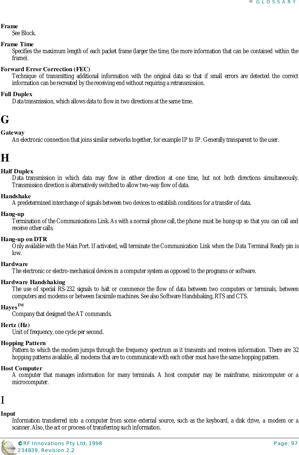 GLOSSARY©©©© RF Innovations Pty Ltd, 1998 Page: 97234839, Revision 2.2FrameSee Block.Frame TimeSpecifies the maximum length of each packet frame (larger the time, the more information that can be contained within theframe).Forward Error Correction (FEC)Technique of transmitting additional information with the original data so that if small errors are detected the correctinformation can be recreated by the receiving end without requiring a retransmission.Full DuplexData transmission, which allows data to flow in two directions at the same time.GGatewayAn electronic connection that joins similar networks together, for example IP to IP. Generally transparent to the user.HHalf DuplexData transmission in which data may flow in either direction at one time, but not both directions simultaneously.Transmission direction is alternatively switched to allow two-way flow of data.HandshakeA predetermined interchange of signals between two devices to establish conditions for a transfer of data.Hang-upTermination of the Communications Link. As with a normal phone call, the phone must be hung-up so that you can call andreceive other calls.Hang-up on DTROnly available with the Main Port. If activated, will terminate the Communication Link when the Data Terminal Ready pin islow.HardwareThe electronic or electro-mechanical devices in a computer system as opposed to the programs or software.Hardware HandshakingThe use of special RS-232 signals to halt or commence the flow of data between two computers or terminals, betweencomputers and modems or between facsimile machines. See also Software Handshaking, RTS and CTS.HayesTMCompany that designed the AT commands.Hertz (Hz)Unit of frequency, one cycle per second.Hopping PatternPattern to which the modem jumps through the frequency spectrum as it transmits and receives information. There are 32hopping patterns available, all modems that are to communicate with each other must have the same hopping pattern.Host ComputerA computer that manages information for many terminals. A host computer may be mainframe, minicomputer or amicrocomputer.IInputInformation transferred into a computer from some external source, such as the keyboard, a disk drive, a modem or ascanner. Also, the act or process of transferring such information.