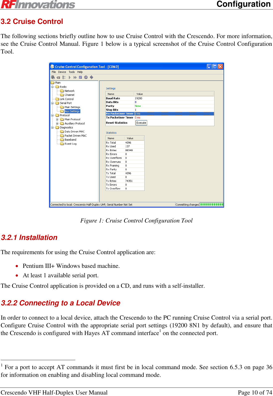      Configuration Crescendo VHF Half-Duplex User Manual  Page 10 of 74 3.2 Cruise Control  The following sections briefly outline how to use Cruise Control with the Crescendo. For more information, see the Cruise Control Manual. Figure 1 below is a typical screenshot of the Cruise Control Configuration Tool.   Figure 1: Cruise Control Configuration Tool  3.2.1 Installation The requirements for using the Cruise Control application are:  Pentium III+ Windows based machine.  At least 1 available serial port. The Cruise Control application is provided on a CD, and runs with a self-installer. 3.2.2 Connecting to a Local Device In order to connect to a local device, attach the Crescendo to the PC running Cruise Control via a serial port. Configure Cruise Control with the appropriate serial port settings (19200 8N1 by default), and ensure that the Crescendo is configured with Hayes AT command interface1 on the connected port.                                                  1 For a port to accept AT commands it must first be in local command mode. See section 6.5.3 on page 36 for information on enabling and disabling local command mode. 