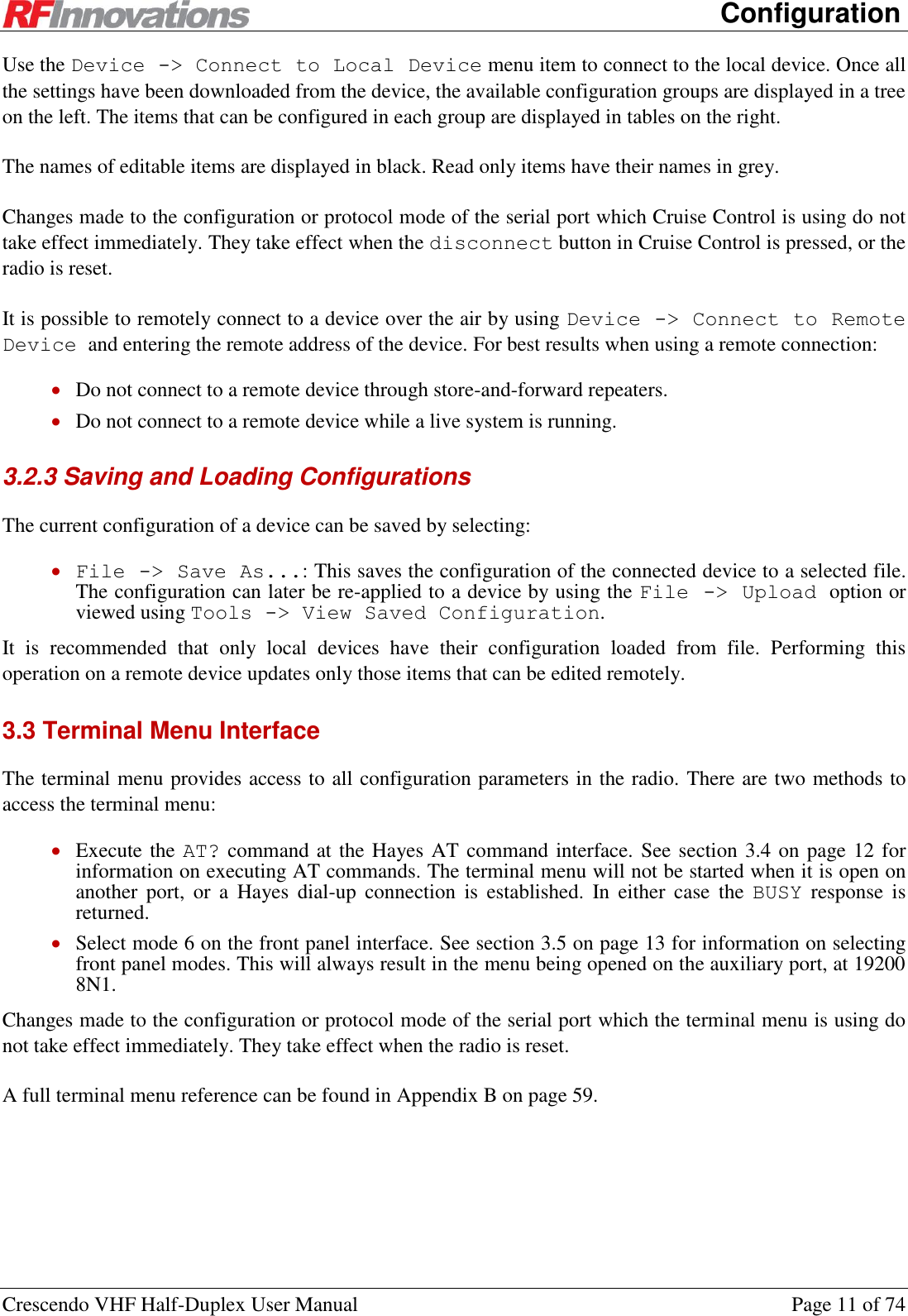      Configuration Crescendo VHF Half-Duplex User Manual  Page 11 of 74 Use the Device -&gt; Connect to Local Device menu item to connect to the local device. Once all the settings have been downloaded from the device, the available configuration groups are displayed in a tree on the left. The items that can be configured in each group are displayed in tables on the right. The names of editable items are displayed in black. Read only items have their names in grey. Changes made to the configuration or protocol mode of the serial port which Cruise Control is using do not take effect immediately. They take effect when the disconnect button in Cruise Control is pressed, or the radio is reset. It is possible to remotely connect to a device over the air by using Device -&gt; Connect to Remote Device and entering the remote address of the device. For best results when using a remote connection:  Do not connect to a remote device through store-and-forward repeaters.  Do not connect to a remote device while a live system is running. 3.2.3 Saving and Loading Configurations The current configuration of a device can be saved by selecting:  File -&gt; Save As...: This saves the configuration of the connected device to a selected file. The configuration can later be re-applied to a device by using the File -&gt; Upload option or viewed using Tools -&gt; View Saved Configuration. It  is  recommended  that  only  local  devices  have  their  configuration  loaded  from  file.  Performing  this operation on a remote device updates only those items that can be edited remotely. 3.3 Terminal Menu Interface The terminal menu provides access to all configuration parameters in the radio. There are two methods to access the terminal menu:  Execute the AT? command at the Hayes AT command interface. See section 3.4 on page 12 for information on executing AT commands. The terminal menu will not be started when it is open on another  port,  or  a  Hayes  dial-up  connection  is  established.  In  either  case  the  BUSY  response  is returned.  Select mode 6 on the front panel interface. See section 3.5 on page 13 for information on selecting front panel modes. This will always result in the menu being opened on the auxiliary port, at 19200 8N1. Changes made to the configuration or protocol mode of the serial port which the terminal menu is using do not take effect immediately. They take effect when the radio is reset. A full terminal menu reference can be found in Appendix B on page 59.  