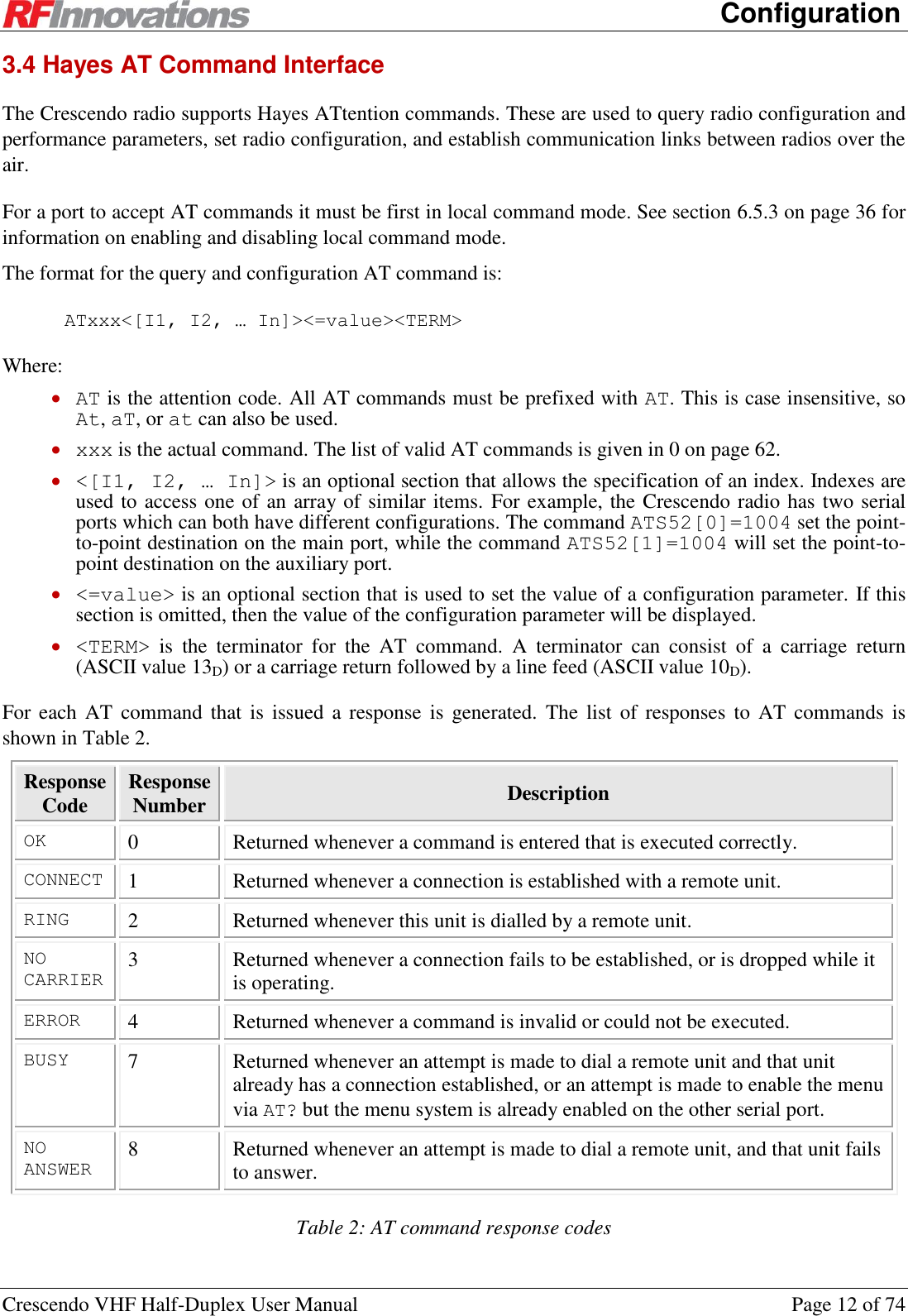      Configuration Crescendo VHF Half-Duplex User Manual  Page 12 of 74 3.4 Hayes AT Command Interface The Crescendo radio supports Hayes ATtention commands. These are used to query radio configuration and performance parameters, set radio configuration, and establish communication links between radios over the air. For a port to accept AT commands it must be first in local command mode. See section 6.5.3 on page 36 for information on enabling and disabling local command mode. The format for the query and configuration AT command is: ATxxx&lt;[I1, I2, … In]&gt;&lt;=value&gt;&lt;TERM&gt; Where:  AT is the attention code. All AT commands must be prefixed with AT. This is case insensitive, so At, aT, or at can also be used.  xxx is the actual command. The list of valid AT commands is given in 0 on page 62.  &lt;[I1, I2, … In]&gt; is an optional section that allows the specification of an index. Indexes are used to access one of an array of similar items. For example, the Crescendo radio has two serial ports which can both have different configurations. The command ATS52[0]=1004 set the point-to-point destination on the main port, while the command ATS52[1]=1004 will set the point-to-point destination on the auxiliary port.  &lt;=value&gt; is an optional section that is used to set the value of a configuration parameter. If this section is omitted, then the value of the configuration parameter will be displayed.  &lt;TERM&gt;  is  the  terminator  for  the  AT  command.  A  terminator  can  consist  of  a  carriage  return (ASCII value 13D) or a carriage return followed by a line feed (ASCII value 10D). For each AT  command that is  issued a response  is  generated.  The list  of responses  to AT  commands is shown in Table 2. Response Code Response Number Description OK 0 Returned whenever a command is entered that is executed correctly. CONNECT 1 Returned whenever a connection is established with a remote unit. RING 2 Returned whenever this unit is dialled by a remote unit. NO CARRIER 3 Returned whenever a connection fails to be established, or is dropped while it is operating. ERROR 4 Returned whenever a command is invalid or could not be executed. BUSY 7 Returned whenever an attempt is made to dial a remote unit and that unit already has a connection established, or an attempt is made to enable the menu via AT? but the menu system is already enabled on the other serial port. NO ANSWER 8 Returned whenever an attempt is made to dial a remote unit, and that unit fails to answer. Table 2: AT command response codes 