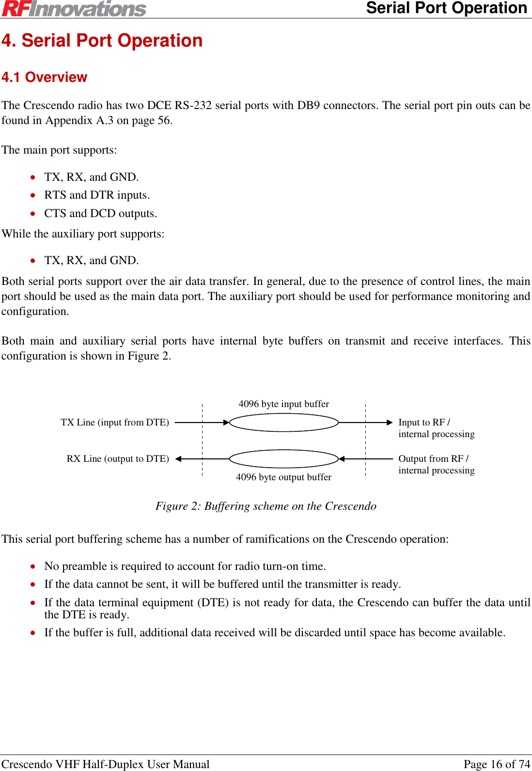      Serial Port Operation Crescendo VHF Half-Duplex User Manual  Page 16 of 74 4. Serial Port Operation 4.1 Overview The Crescendo radio has two DCE RS-232 serial ports with DB9 connectors. The serial port pin outs can be found in Appendix A.3 on page 56. The main port supports:  TX, RX, and GND.  RTS and DTR inputs.  CTS and DCD outputs. While the auxiliary port supports:  TX, RX, and GND. Both serial ports support over the air data transfer. In general, due to the presence of control lines, the main port should be used as the main data port. The auxiliary port should be used for performance monitoring and configuration. Both  main  and  auxiliary  serial  ports  have  internal  byte  buffers  on  transmit  and  receive  interfaces.  This configuration is shown in Figure 2.  4096 byte output buffer TX Line (input from DTE) RX Line (output to DTE) Input to RF / internal processing Output from RF / internal processing 4096 byte input buffer  Figure 2: Buffering scheme on the Crescendo This serial port buffering scheme has a number of ramifications on the Crescendo operation:  No preamble is required to account for radio turn-on time.  If the data cannot be sent, it will be buffered until the transmitter is ready.  If the data terminal equipment (DTE) is not ready for data, the Crescendo can buffer the data until the DTE is ready.  If the buffer is full, additional data received will be discarded until space has become available. 