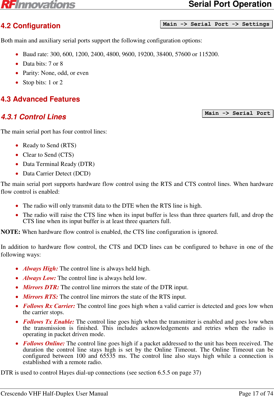      Serial Port Operation Crescendo VHF Half-Duplex User Manual  Page 17 of 74 4.2 Configuration Both main and auxiliary serial ports support the following configuration options:  Baud rate: 300, 600, 1200, 2400, 4800, 9600, 19200, 38400, 57600 or 115200.  Data bits: 7 or 8  Parity: None, odd, or even  Stop bits: 1 or 2 4.3 Advanced Features 4.3.1 Control Lines The main serial port has four control lines:  Ready to Send (RTS)  Clear to Send (CTS)  Data Terminal Ready (DTR)  Data Carrier Detect (DCD) The main serial port supports hardware flow control using the RTS and CTS control lines. When hardware flow control is enabled:  The radio will only transmit data to the DTE when the RTS line is high.  The radio will raise the CTS line when its input buffer is less than three quarters full, and drop the CTS line when its input buffer is at least three quarters full. NOTE: When hardware flow control is enabled, the CTS line configuration is ignored. In addition to hardware flow control, the CTS and DCD lines can be configured to behave in one of the following ways:  Always High: The control line is always held high.  Always Low: The control line is always held low.  Mirrors DTR: The control line mirrors the state of the DTR input.  Mirrors RTS: The control line mirrors the state of the RTS input.  Follows Rx Carrier: The control line goes high when a valid carrier is detected and goes low when the carrier stops.  Follows Tx Enable: The control line goes high when the transmitter is enabled and goes low when the  transmission  is  finished.  This  includes  acknowledgements  and  retries  when  the  radio  is operating in packet driven mode.  Follows Online: The control line goes high if a packet addressed to the unit has been received. The duration  the  control  line  stays  high  is  set  by  the  Online  Timeout.  The  Online  Timeout  can  be configured  between  100  and  65535  ms.  The  control  line  also  stays  high  while  a  connection  is established with a remote radio. DTR is used to control Hayes dial-up connections (see section 6.5.5 on page 37) Main -&gt; Serial Port -&gt; Settings  Main -&gt; Serial Port 