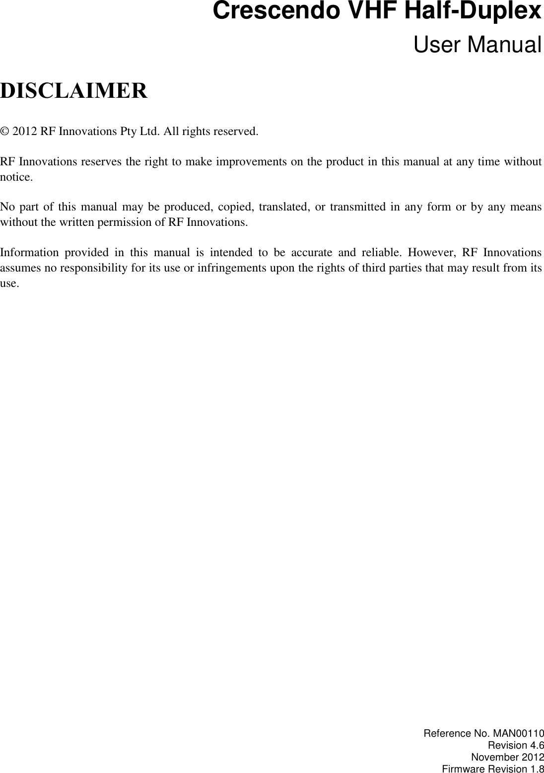  Crescendo VHF Half-Duplex User Manual DISCLAIMER © 2012 RF Innovations Pty Ltd. All rights reserved. RF Innovations reserves the right to make improvements on the product in this manual at any time without notice. No part of this manual may be produced, copied, translated, or transmitted in any form or by any means without the written permission of RF Innovations. Information  provided  in  this  manual  is  intended  to  be  accurate  and  reliable.  However,  RF  Innovations assumes no responsibility for its use or infringements upon the rights of third parties that may result from its use.  Reference No. MAN00110 Revision 4.6 November 2012 Firmware Revision 1.8 
