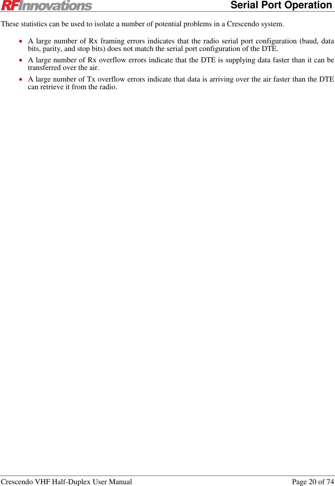      Serial Port Operation Crescendo VHF Half-Duplex User Manual  Page 20 of 74 These statistics can be used to isolate a number of potential problems in a Crescendo system.  A large number of Rx framing errors indicates that the radio serial port configuration (baud, data bits, parity, and stop bits) does not match the serial port configuration of the DTE.  A large number of Rx overflow errors indicate that the DTE is supplying data faster than it can be transferred over the air.  A large number of Tx overflow errors indicate that data is arriving over the air faster than the DTE can retrieve it from the radio. 
