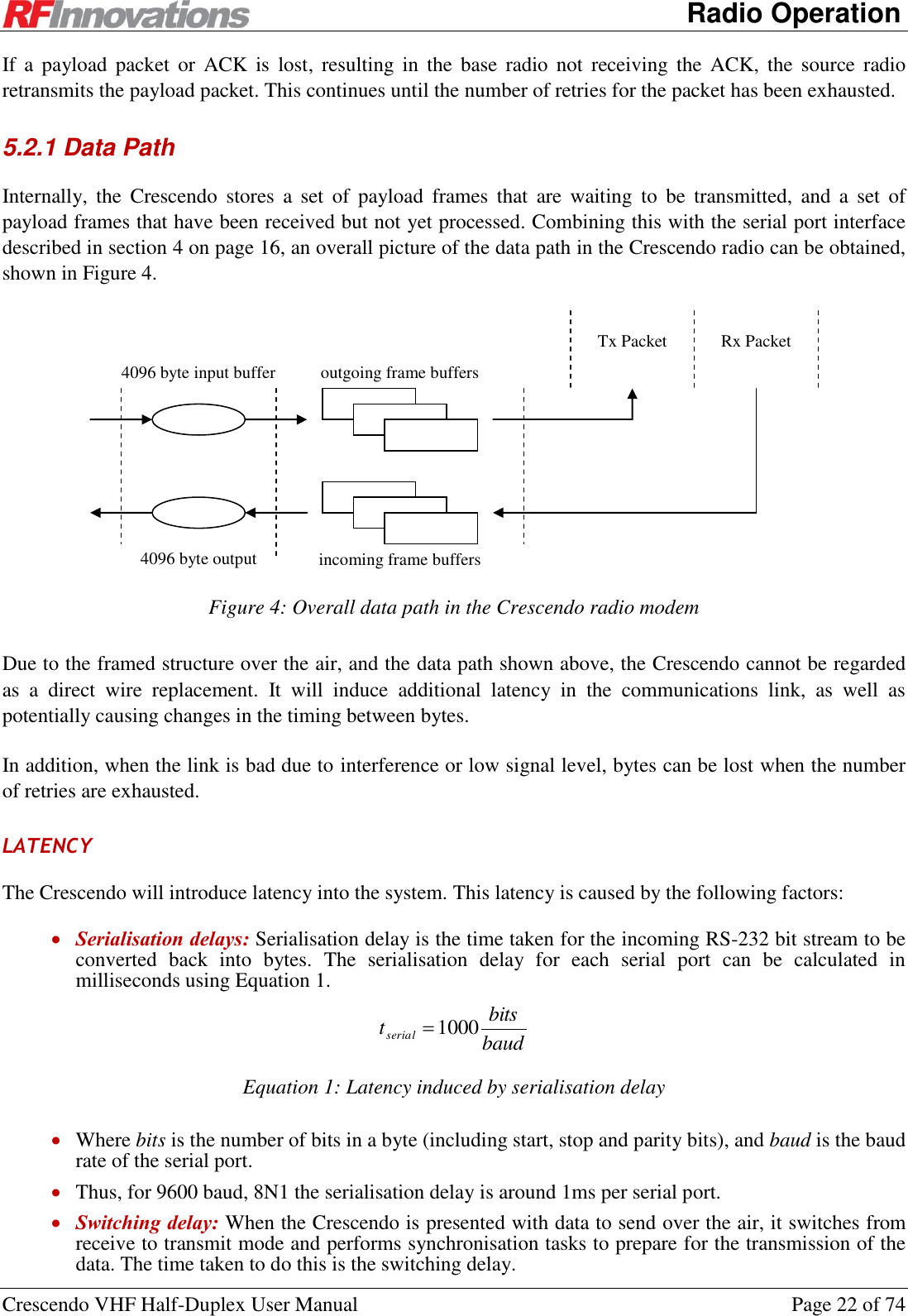      Radio Operation Crescendo VHF Half-Duplex User Manual  Page 22 of 74 If  a  payload packet  or  ACK  is  lost,  resulting in  the  base  radio  not  receiving  the  ACK,  the source  radio retransmits the payload packet. This continues until the number of retries for the packet has been exhausted. 5.2.1 Data Path Internally,  the  Crescendo  stores  a  set  of  payload  frames  that  are  waiting  to  be  transmitted,  and  a  set  of payload frames that have been received but not yet processed. Combining this with the serial port interface described in section 4 on page 16, an overall picture of the data path in the Crescendo radio can be obtained, shown in Figure 4.  4096 byte output buffer 4096 byte input buffer outgoing frame buffers incoming frame buffers Tx Packet Rx Packet  Figure 4: Overall data path in the Crescendo radio modem Due to the framed structure over the air, and the data path shown above, the Crescendo cannot be regarded as  a  direct  wire  replacement.  It  will  induce  additional  latency  in  the  communications  link,  as  well  as potentially causing changes in the timing between bytes. In addition, when the link is bad due to interference or low signal level, bytes can be lost when the number of retries are exhausted. LATENCY The Crescendo will introduce latency into the system. This latency is caused by the following factors:  Serialisation delays: Serialisation delay is the time taken for the incoming RS-232 bit stream to be converted  back  into  bytes.  The  serialisation  delay  for  each  serial  port  can  be  calculated  in milliseconds using Equation 1. baudbitstserial 1000 Equation 1: Latency induced by serialisation delay  Where bits is the number of bits in a byte (including start, stop and parity bits), and baud is the baud rate of the serial port.  Thus, for 9600 baud, 8N1 the serialisation delay is around 1ms per serial port.  Switching delay: When the Crescendo is presented with data to send over the air, it switches from receive to transmit mode and performs synchronisation tasks to prepare for the transmission of the data. The time taken to do this is the switching delay. 