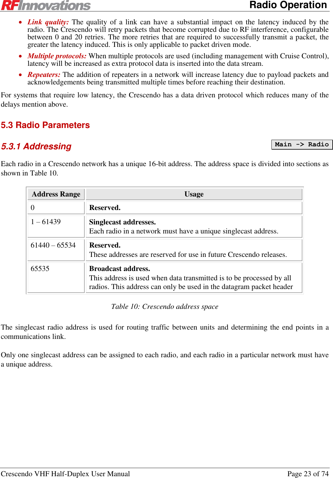      Radio Operation Crescendo VHF Half-Duplex User Manual  Page 23 of 74  Link  quality: The quality of a link can have  a substantial impact  on  the latency induced  by the radio. The Crescendo will retry packets that become corrupted due to RF interference, configurable between 0 and 20 retries. The more retries that are required to successfully transmit a packet, the greater the latency induced. This is only applicable to packet driven mode.  Multiple protocols: When multiple protocols are used (including management with Cruise Control), latency will be increased as extra protocol data is inserted into the data stream.  Repeaters: The addition of repeaters in a network will increase latency due to payload packets and acknowledgements being transmitted multiple times before reaching their destination. For systems that require low latency, the Crescendo has a data driven protocol which reduces many of the delays mention above. 5.3 Radio Parameters 5.3.1 Addressing Each radio in a Crescendo network has a unique 16-bit address. The address space is divided into sections as shown in Table 10. Address Range Usage 0 Reserved. 1 – 61439 Singlecast addresses. Each radio in a network must have a unique singlecast address. 61440 – 65534 Reserved. These addresses are reserved for use in future Crescendo releases. 65535 Broadcast address. This address is used when data transmitted is to be processed by all radios. This address can only be used in the datagram packet header Table 10: Crescendo address space The singlecast radio address is used for routing traffic between units and determining the end points in a communications link.  Only one singlecast address can be assigned to each radio, and each radio in a particular network must have a unique address. Main -&gt; Radio  