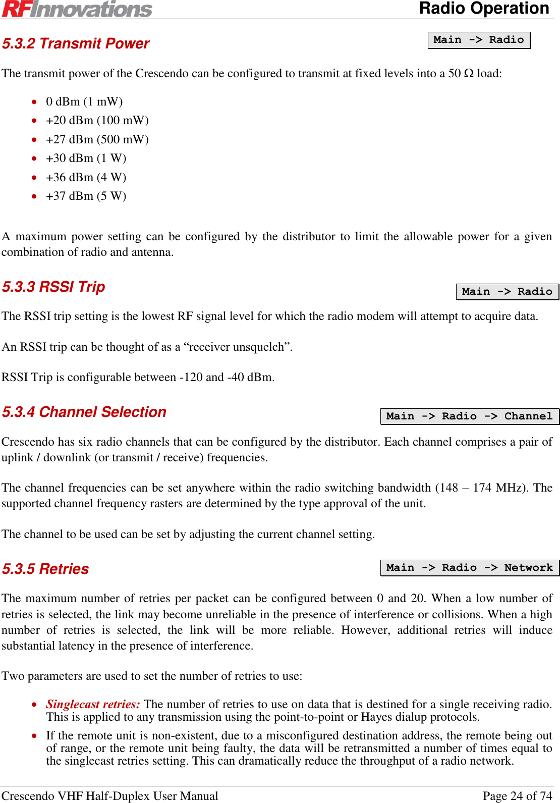      Radio Operation Crescendo VHF Half-Duplex User Manual  Page 24 of 74 5.3.2 Transmit Power The transmit power of the Crescendo can be configured to transmit at fixed levels into a 50  load:  0 dBm (1 mW)  +20 dBm (100 mW)  +27 dBm (500 mW)  +30 dBm (1 W)  +36 dBm (4 W)  +37 dBm (5 W)  A maximum power setting can be configured by the distributor  to  limit the allowable power  for  a  given combination of radio and antenna.  5.3.3 RSSI Trip  The RSSI trip setting is the lowest RF signal level for which the radio modem will attempt to acquire data. An RSSI trip can be thought of as a “receiver unsquelch”. RSSI Trip is configurable between -120 and -40 dBm. 5.3.4 Channel Selection Crescendo has six radio channels that can be configured by the distributor. Each channel comprises a pair of uplink / downlink (or transmit / receive) frequencies.  The channel frequencies can be set anywhere within the radio switching bandwidth (148 – 174 MHz). The supported channel frequency rasters are determined by the type approval of the unit. The channel to be used can be set by adjusting the current channel setting. 5.3.5 Retries The maximum number of retries per packet can be configured between 0 and 20. When a low number of retries is selected, the link may become unreliable in the presence of interference or collisions. When a high number  of  retries  is  selected,  the  link  will  be  more  reliable.  However,  additional  retries  will  induce substantial latency in the presence of interference. Two parameters are used to set the number of retries to use:  Singlecast retries: The number of retries to use on data that is destined for a single receiving radio. This is applied to any transmission using the point-to-point or Hayes dialup protocols.  If the remote unit is non-existent, due to a misconfigured destination address, the remote being out of range, or the remote unit being faulty, the data will be retransmitted a number of times equal to the singlecast retries setting. This can dramatically reduce the throughput of a radio network. Main -&gt; Radio Main -&gt; Radio Main -&gt; Radio -&gt; Channel Main -&gt; Radio -&gt; Network 