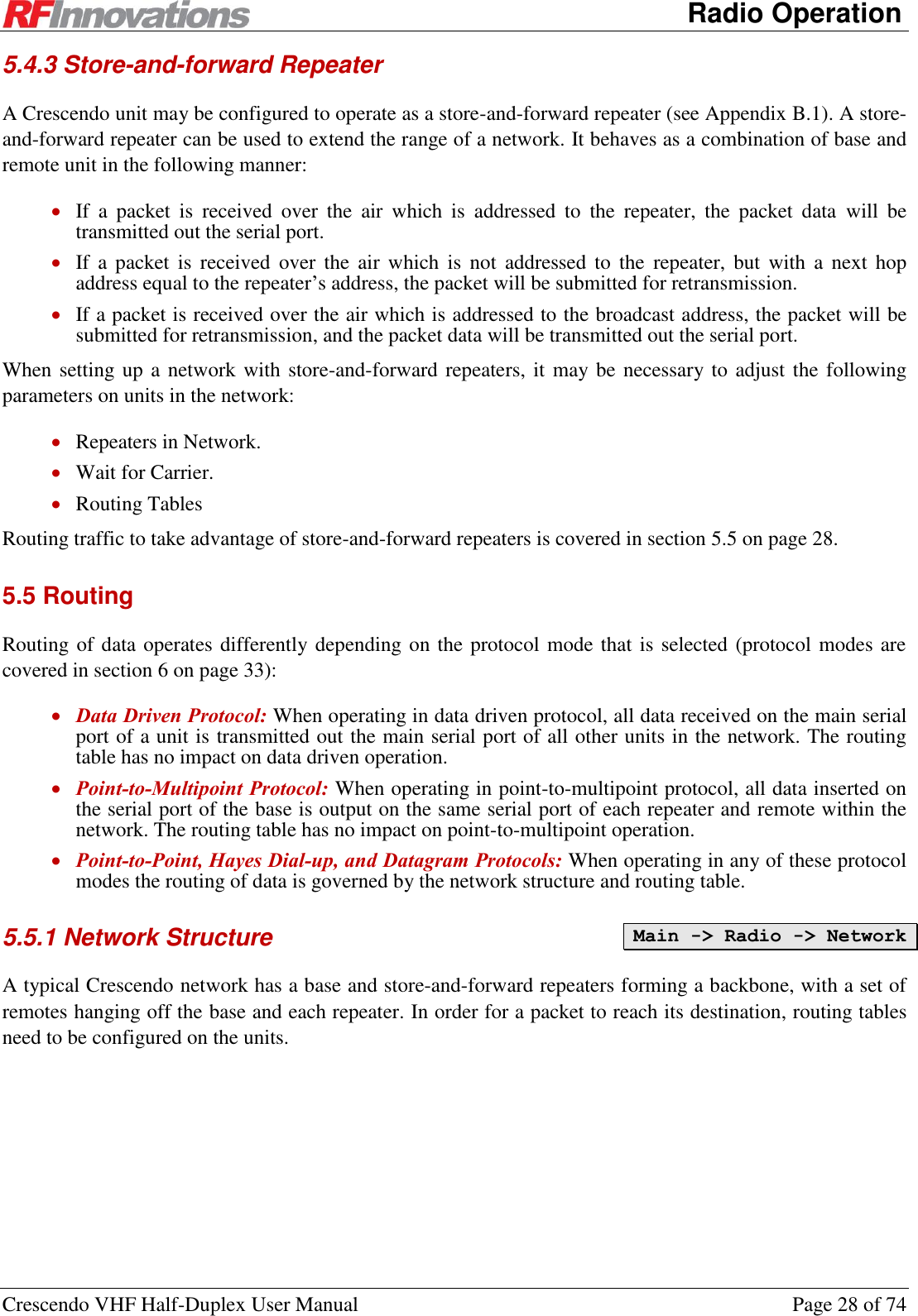      Radio Operation Crescendo VHF Half-Duplex User Manual  Page 28 of 74 5.4.3 Store-and-forward Repeater A Crescendo unit may be configured to operate as a store-and-forward repeater (see Appendix B.1). A store-and-forward repeater can be used to extend the range of a network. It behaves as a combination of base and remote unit in the following manner:  If  a  packet  is  received  over  the  air  which  is  addressed  to  the  repeater,  the  packet  data  will  be transmitted out the serial port.  If  a  packet  is  received  over  the air  which  is  not  addressed to  the  repeater,  but  with  a  next  hop address equal to the repeater’s address, the packet will be submitted for retransmission.  If a packet is received over the air which is addressed to the broadcast address, the packet will be submitted for retransmission, and the packet data will be transmitted out the serial port. When setting up a network with store-and-forward repeaters, it may be necessary to adjust the following parameters on units in the network:  Repeaters in Network.  Wait for Carrier.  Routing Tables Routing traffic to take advantage of store-and-forward repeaters is covered in section 5.5 on page 28. 5.5 Routing Routing of data operates differently depending on the protocol mode that is selected (protocol modes are covered in section 6 on page 33):  Data Driven Protocol: When operating in data driven protocol, all data received on the main serial port of a unit is transmitted out the main serial port of all other units in the network. The routing table has no impact on data driven operation.  Point-to-Multipoint Protocol: When operating in point-to-multipoint protocol, all data inserted on the serial port of the base is output on the same serial port of each repeater and remote within the network. The routing table has no impact on point-to-multipoint operation.  Point-to-Point, Hayes Dial-up, and Datagram Protocols: When operating in any of these protocol modes the routing of data is governed by the network structure and routing table. 5.5.1 Network Structure  A typical Crescendo network has a base and store-and-forward repeaters forming a backbone, with a set of remotes hanging off the base and each repeater. In order for a packet to reach its destination, routing tables need to be configured on the units. Main -&gt; Radio -&gt; Network 