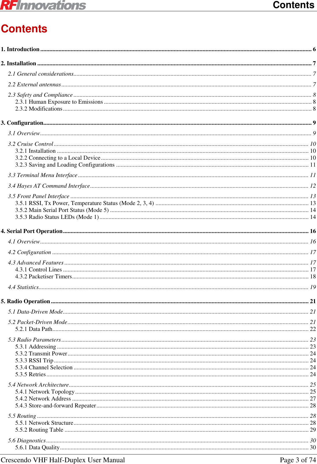    Contents Crescendo VHF Half-Duplex User Manual  Page 3 of 74 Contents 1. Introduction ................................................................................................................................................................................... 6 2. Installation ..................................................................................................................................................................................... 7 2.1 General considerations............................................................................................................................................................. 7 2.2 External antennas ..................................................................................................................................................................... 7 2.3 Safety and Compliance ............................................................................................................................................................. 8 2.3.1 Human Exposure to Emissions ......................................................................................................................................... 8 2.3.2 Modifications .................................................................................................................................................................... 8 3. Configuration ................................................................................................................................................................................. 9 3.1 Overview ................................................................................................................................................................................... 9 3.2 Cruise Control ........................................................................................................................................................................ 10 3.2.1 Installation ...................................................................................................................................................................... 10 3.2.2 Connecting to a Local Device ......................................................................................................................................... 10 3.2.3 Saving and Loading Configurations ............................................................................................................................... 11 3.3 Terminal Menu Interface ........................................................................................................................................................ 11 3.4 Hayes AT Command Interface ................................................................................................................................................ 12 3.5 Front Panel Interface ............................................................................................................................................................. 13 3.5.1 RSSI, Tx Power, Temperature Status (Mode 2, 3, 4) ..................................................................................................... 13 3.5.2 Main Serial Port Status (Mode 5) ................................................................................................................................... 14 3.5.3 Radio Status LEDs (Mode 1) .......................................................................................................................................... 14 4. Serial Port Operation .................................................................................................................................................................. 16 4.1 Overview ................................................................................................................................................................................. 16 4.2 Configuration ......................................................................................................................................................................... 17 4.3 Advanced Features ................................................................................................................................................................. 17 4.3.1 Control Lines .................................................................................................................................................................. 17 4.3.2 Packetiser Timers ............................................................................................................................................................ 18 4.4 Statistics .................................................................................................................................................................................. 19 5. Radio Operation .......................................................................................................................................................................... 21 5.1 Data-Driven Mode .................................................................................................................................................................. 21 5.2 Packet-Driven Mode ............................................................................................................................................................... 21 5.2.1 Data Path ......................................................................................................................................................................... 22 5.3 Radio Parameters ................................................................................................................................................................... 23 5.3.1 Addressing ...................................................................................................................................................................... 23 5.3.2 Transmit Power ............................................................................................................................................................... 24 5.3.3 RSSI Trip ........................................................................................................................................................................ 24 5.3.4 Channel Selection ........................................................................................................................................................... 24 5.3.5 Retries ............................................................................................................................................................................. 24 5.4 Network Architecture .............................................................................................................................................................. 25 5.4.1 Network Topology .......................................................................................................................................................... 25 5.4.2 Network Address ............................................................................................................................................................ 27 5.4.3 Store-and-forward Repeater ............................................................................................................................................ 28 5.5 Routing ................................................................................................................................................................................... 28 5.5.1 Network Structure ........................................................................................................................................................... 28 5.5.2 Routing Table ................................................................................................................................................................. 29 5.6 Diagnostics ............................................................................................................................................................................. 30 5.6.1 Data Quality .................................................................................................................................................................... 30 