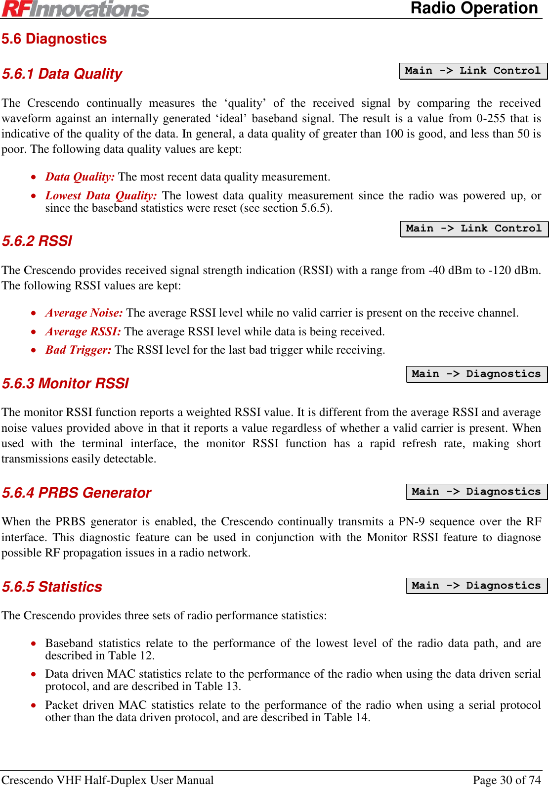      Radio Operation Crescendo VHF Half-Duplex User Manual  Page 30 of 74 5.6 Diagnostics 5.6.1 Data Quality The  Crescendo  continually  measures  the  ‘quality’  of  the  received  signal  by  comparing  the  received waveform against  an internally  generated ‘ideal’  baseband signal. The result  is a value  from 0-255 that is indicative of the quality of the data. In general, a data quality of greater than 100 is good, and less than 50 is poor. The following data quality values are kept:  Data Quality: The most recent data quality measurement.  Lowest  Data  Quality: The lowest data quality measurement since the  radio was powered  up, or since the baseband statistics were reset (see section 5.6.5).  5.6.2 RSSI The Crescendo provides received signal strength indication (RSSI) with a range from -40 dBm to -120 dBm. The following RSSI values are kept:  Average Noise: The average RSSI level while no valid carrier is present on the receive channel.  Average RSSI: The average RSSI level while data is being received.   Bad Trigger: The RSSI level for the last bad trigger while receiving. 5.6.3 Monitor RSSI  The monitor RSSI function reports a weighted RSSI value. It is different from the average RSSI and average noise values provided above in that it reports a value regardless of whether a valid carrier is present. When used  with  the  terminal  interface,  the  monitor  RSSI  function  has  a  rapid  refresh  rate,  making  short transmissions easily detectable.  5.6.4 PRBS Generator When the PRBS generator is  enabled,  the  Crescendo continually transmits a PN-9  sequence over the RF interface. This  diagnostic  feature  can  be used  in  conjunction with  the  Monitor RSSI  feature to  diagnose possible RF propagation issues in a radio network. 5.6.5 Statistics The Crescendo provides three sets of radio performance statistics:  Baseband statistics  relate  to  the  performance of  the  lowest  level  of the  radio  data  path,  and  are described in Table 12.  Data driven MAC statistics relate to the performance of the radio when using the data driven serial protocol, and are described in Table 13.  Packet driven MAC statistics relate to the performance of the radio when using a serial protocol other than the data driven protocol, and are described in Table 14. Main -&gt; Link Control Main -&gt; Link Control Main -&gt; Diagnostics  Main -&gt; Diagnostics  Main -&gt; Diagnostics  