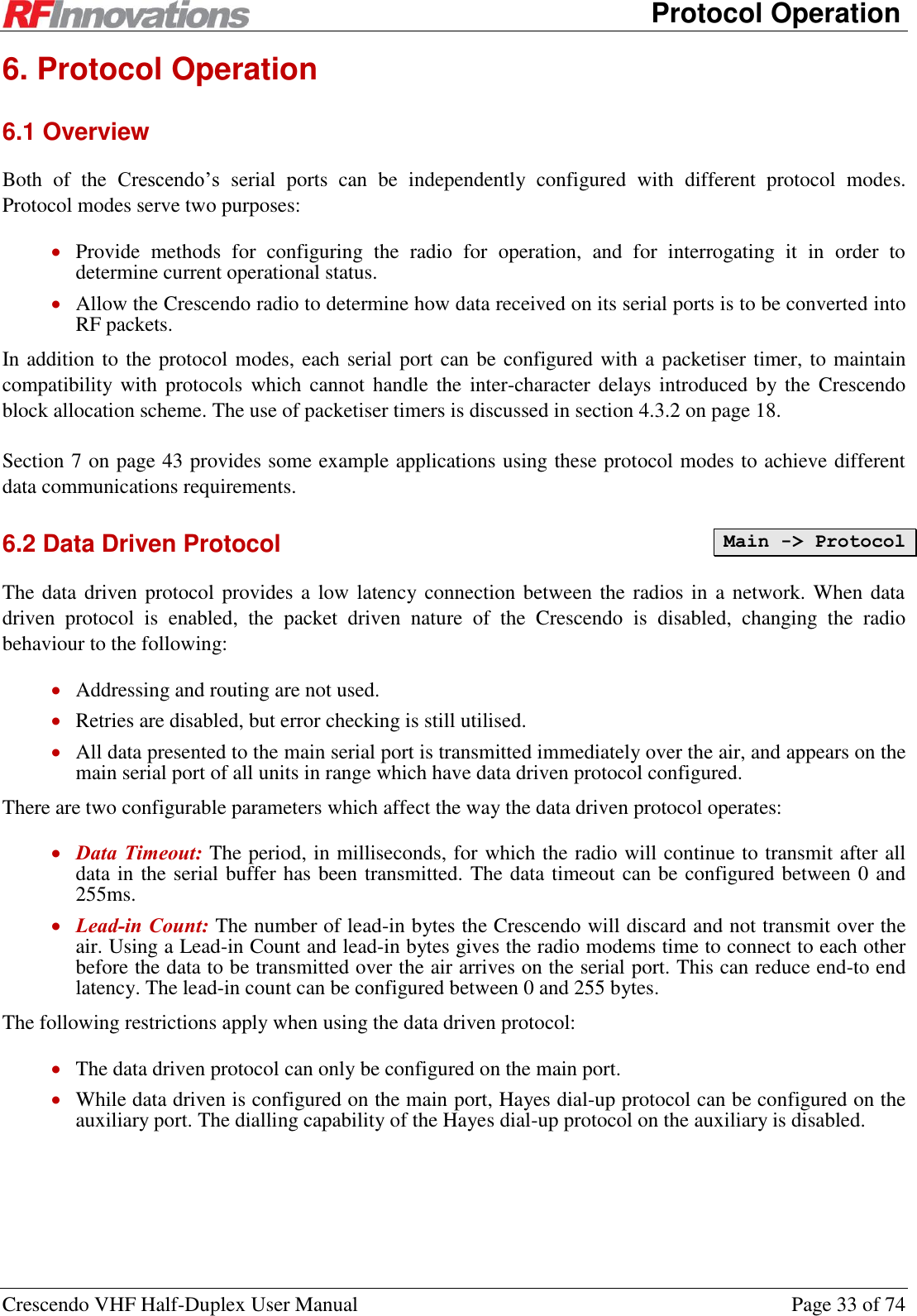      Protocol Operation Crescendo VHF Half-Duplex User Manual  Page 33 of 74 6. Protocol Operation 6.1 Overview Both  of  the  Crescendo’s  serial  ports  can  be  independently  configured  with  different  protocol  modes. Protocol modes serve two purposes:  Provide  methods  for  configuring  the  radio  for  operation,  and  for  interrogating  it  in  order  to determine current operational status.  Allow the Crescendo radio to determine how data received on its serial ports is to be converted into RF packets. In addition to the protocol modes, each serial port can be configured with a packetiser timer, to maintain compatibility with  protocols  which cannot handle  the  inter-character delays introduced  by the  Crescendo block allocation scheme. The use of packetiser timers is discussed in section 4.3.2 on page 18. Section 7 on page 43 provides some example applications using these protocol modes to achieve different data communications requirements. 6.2 Data Driven Protocol The data driven protocol  provides a low latency connection between the radios in  a network. When data driven  protocol  is  enabled,  the  packet  driven  nature  of  the  Crescendo  is  disabled,  changing  the  radio behaviour to the following:  Addressing and routing are not used.  Retries are disabled, but error checking is still utilised.  All data presented to the main serial port is transmitted immediately over the air, and appears on the main serial port of all units in range which have data driven protocol configured. There are two configurable parameters which affect the way the data driven protocol operates:  Data Timeout: The period, in milliseconds, for which the radio will continue to transmit after all data in the serial buffer has been transmitted. The data timeout can be configured between 0 and 255ms.  Lead-in Count: The number of lead-in bytes the Crescendo will discard and not transmit over the air. Using a Lead-in Count and lead-in bytes gives the radio modems time to connect to each other before the data to be transmitted over the air arrives on the serial port. This can reduce end-to end latency. The lead-in count can be configured between 0 and 255 bytes. The following restrictions apply when using the data driven protocol:  The data driven protocol can only be configured on the main port.  While data driven is configured on the main port, Hayes dial-up protocol can be configured on the auxiliary port. The dialling capability of the Hayes dial-up protocol on the auxiliary is disabled. Main -&gt; Protocol 