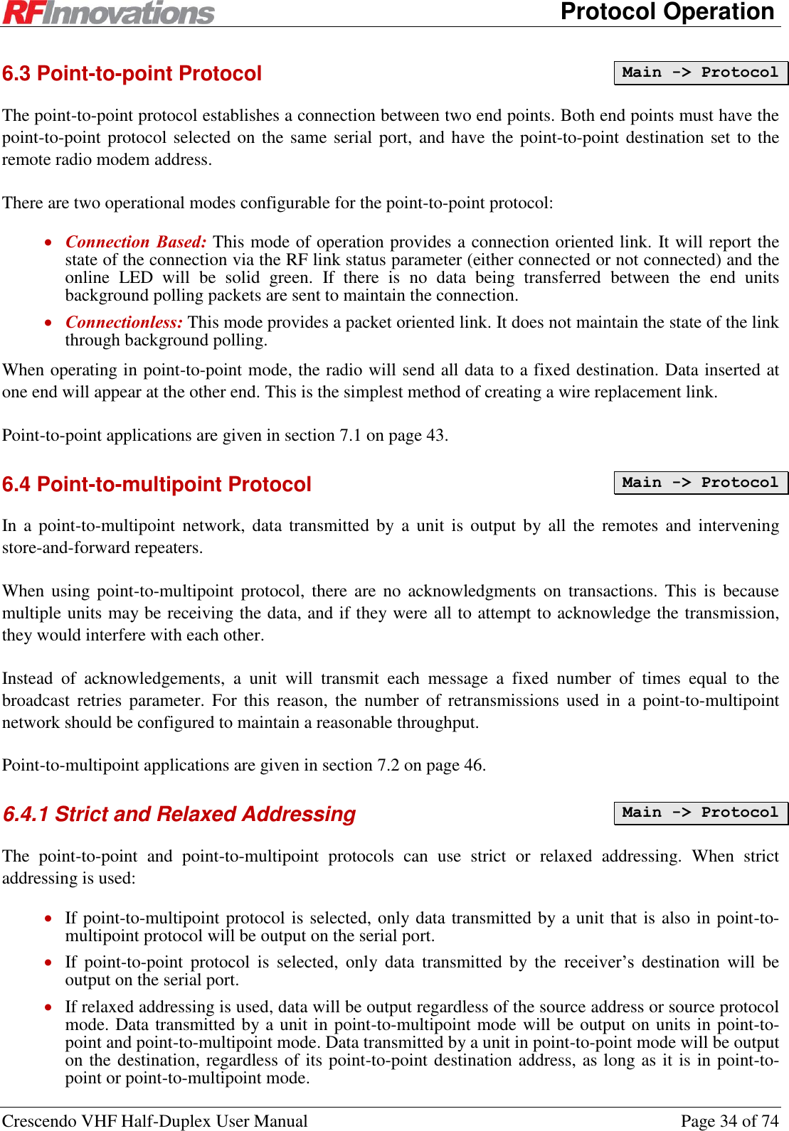      Protocol Operation Crescendo VHF Half-Duplex User Manual  Page 34 of 74 6.3 Point-to-point Protocol The point-to-point protocol establishes a connection between two end points. Both end points must have the point-to-point protocol selected on the same serial port,  and have the point-to-point destination set to the remote radio modem address. There are two operational modes configurable for the point-to-point protocol:  Connection Based: This mode of operation provides a connection oriented link. It will report the state of the connection via the RF link status parameter (either connected or not connected) and the online  LED  will  be  solid  green.  If  there  is  no  data  being  transferred  between  the  end  units background polling packets are sent to maintain the connection.  Connectionless: This mode provides a packet oriented link. It does not maintain the state of the link through background polling. When operating in point-to-point mode, the radio will send all data to a fixed destination. Data inserted at one end will appear at the other end. This is the simplest method of creating a wire replacement link. Point-to-point applications are given in section 7.1 on page 43. 6.4 Point-to-multipoint Protocol In a  point-to-multipoint  network,  data transmitted  by  a  unit is  output by all the  remotes  and intervening store-and-forward repeaters. When using  point-to-multipoint  protocol, there are  no  acknowledgments on  transactions. This  is  because multiple units may be receiving the data, and if they were all to attempt to acknowledge the transmission, they would interfere with each other. Instead  of  acknowledgements,  a  unit  will  transmit  each  message  a  fixed  number  of  times  equal  to  the broadcast  retries  parameter.  For  this  reason,  the  number  of  retransmissions  used  in  a  point-to-multipoint network should be configured to maintain a reasonable throughput. Point-to-multipoint applications are given in section 7.2 on page 46. 6.4.1 Strict and Relaxed Addressing  The  point-to-point  and  point-to-multipoint  protocols  can  use  strict  or  relaxed  addressing.  When  strict addressing is used:  If point-to-multipoint protocol is selected, only data transmitted by a unit that is also in point-to-multipoint protocol will be output on the serial port.  If  point-to-point  protocol  is  selected,  only  data  transmitted  by  the  receiver’s  destination  will  be output on the serial port.  If relaxed addressing is used, data will be output regardless of the source address or source protocol mode. Data transmitted by a unit in point-to-multipoint mode will be output on units in point-to-point and point-to-multipoint mode. Data transmitted by a unit in point-to-point mode will be output on the destination, regardless of its point-to-point destination address, as long as it is in point-to-point or point-to-multipoint mode. Main -&gt; Protocol Main -&gt; Protocol Main -&gt; Protocol 