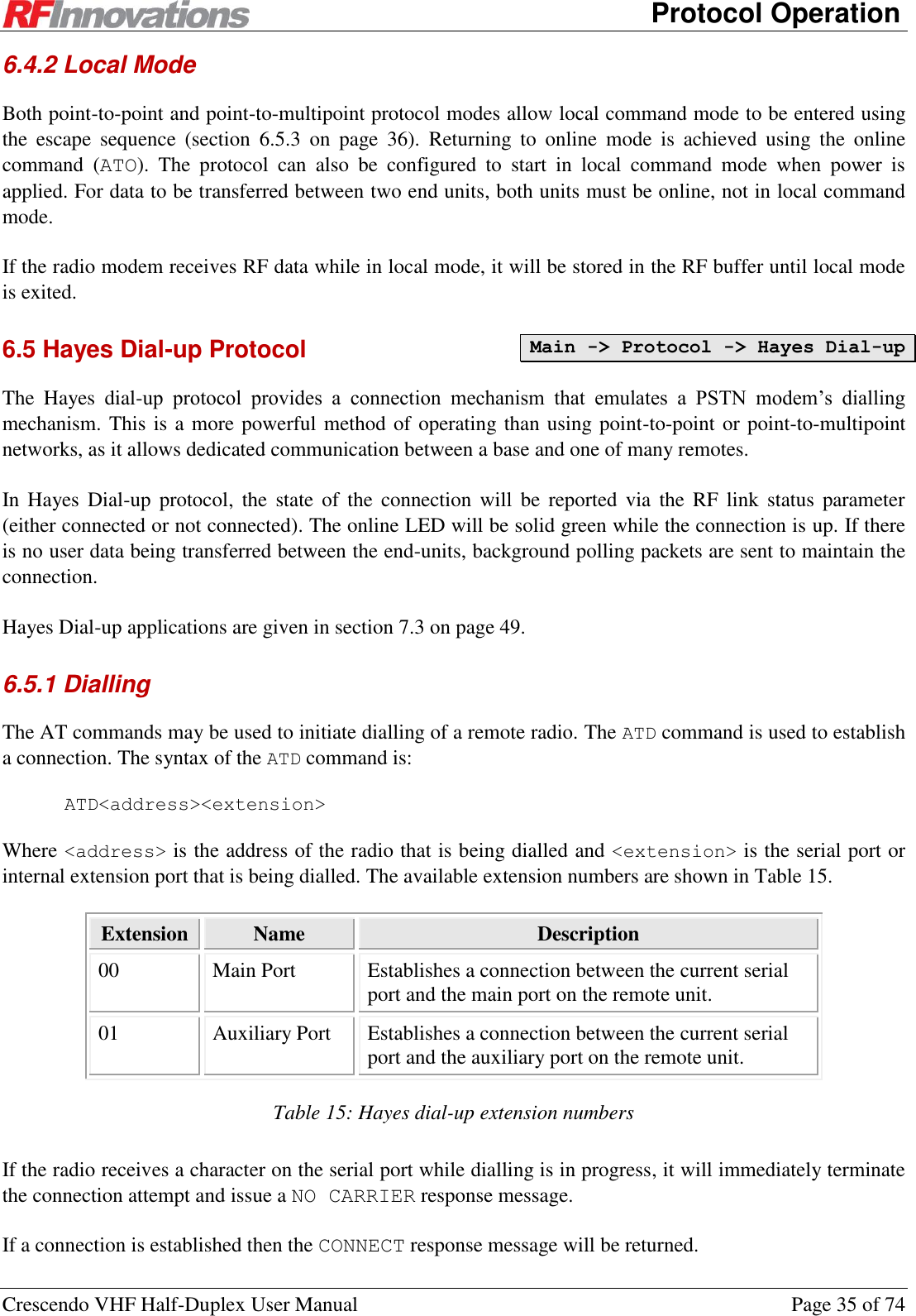      Protocol Operation Crescendo VHF Half-Duplex User Manual  Page 35 of 74 6.4.2 Local Mode Both point-to-point and point-to-multipoint protocol modes allow local command mode to be entered using the  escape  sequence  (section  6.5.3  on  page  36).  Returning  to  online  mode  is  achieved  using  the  online command  (ATO).  The  protocol  can  also  be  configured  to  start  in  local  command  mode  when  power  is applied. For data to be transferred between two end units, both units must be online, not in local command mode. If the radio modem receives RF data while in local mode, it will be stored in the RF buffer until local mode is exited. 6.5 Hayes Dial-up Protocol The  Hayes  dial-up  protocol  provides  a  connection  mechanism  that  emulates  a  PSTN  modem’s  dialling mechanism. This is a more powerful method of operating than using point-to-point or point-to-multipoint networks, as it allows dedicated communication between a base and one of many remotes. In Hayes Dial-up  protocol,  the state  of  the  connection  will  be  reported  via  the  RF  link  status parameter (either connected or not connected). The online LED will be solid green while the connection is up. If there is no user data being transferred between the end-units, background polling packets are sent to maintain the connection. Hayes Dial-up applications are given in section 7.3 on page 49. 6.5.1 Dialling The AT commands may be used to initiate dialling of a remote radio. The ATD command is used to establish a connection. The syntax of the ATD command is: ATD&lt;address&gt;&lt;extension&gt; Where &lt;address&gt; is the address of the radio that is being dialled and &lt;extension&gt; is the serial port or internal extension port that is being dialled. The available extension numbers are shown in Table 15. Extension Name Description 00 Main Port Establishes a connection between the current serial port and the main port on the remote unit. 01 Auxiliary Port Establishes a connection between the current serial port and the auxiliary port on the remote unit. Table 15: Hayes dial-up extension numbers If the radio receives a character on the serial port while dialling is in progress, it will immediately terminate the connection attempt and issue a NO CARRIER response message. If a connection is established then the CONNECT response message will be returned. Main -&gt; Protocol -&gt; Hayes Dial-up 