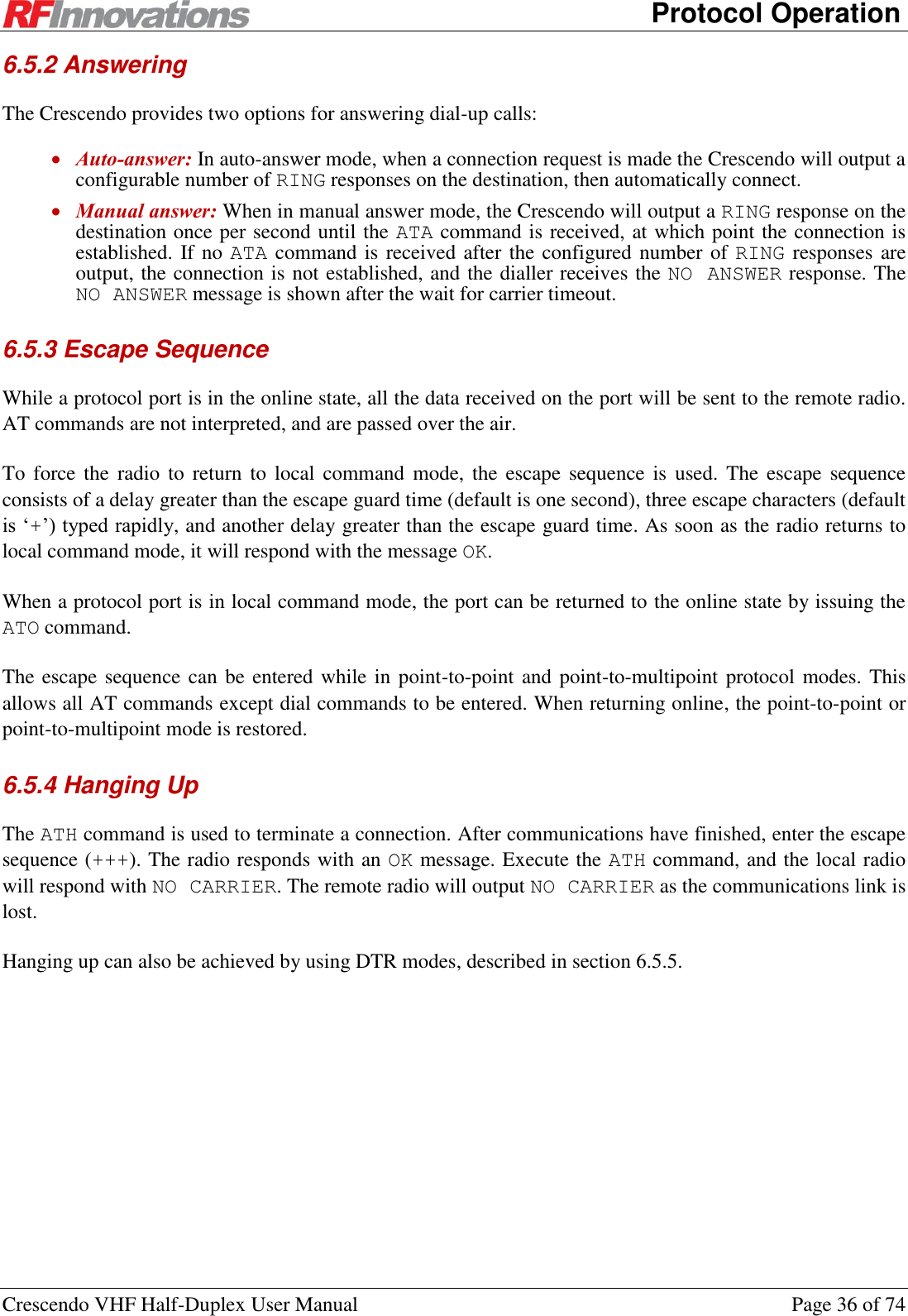      Protocol Operation Crescendo VHF Half-Duplex User Manual  Page 36 of 74 6.5.2 Answering The Crescendo provides two options for answering dial-up calls:  Auto-answer: In auto-answer mode, when a connection request is made the Crescendo will output a configurable number of RING responses on the destination, then automatically connect.  Manual answer: When in manual answer mode, the Crescendo will output a RING response on the destination once per second until the ATA command is received, at which point the connection is established. If no ATA command is received after the configured number of RING responses are output, the connection is not established, and the dialler receives the NO  ANSWER response. The NO ANSWER message is shown after the wait for carrier timeout. 6.5.3 Escape Sequence While a protocol port is in the online state, all the data received on the port will be sent to the remote radio. AT commands are not interpreted, and are passed over the air. To force the  radio to  return  to  local command  mode,  the escape  sequence  is  used.  The  escape sequence consists of a delay greater than the escape guard time (default is one second), three escape characters (default is ‘+’) typed rapidly, and another delay greater than the escape guard time. As soon as the radio returns to local command mode, it will respond with the message OK. When a protocol port is in local command mode, the port can be returned to the online state by issuing the ATO command. The escape sequence can be entered while in point-to-point and point-to-multipoint protocol modes. This allows all AT commands except dial commands to be entered. When returning online, the point-to-point or point-to-multipoint mode is restored. 6.5.4 Hanging Up The ATH command is used to terminate a connection. After communications have finished, enter the escape sequence (+++). The radio responds with an OK message. Execute the ATH command, and the local radio will respond with NO CARRIER. The remote radio will output NO CARRIER as the communications link is lost. Hanging up can also be achieved by using DTR modes, described in section 6.5.5.  