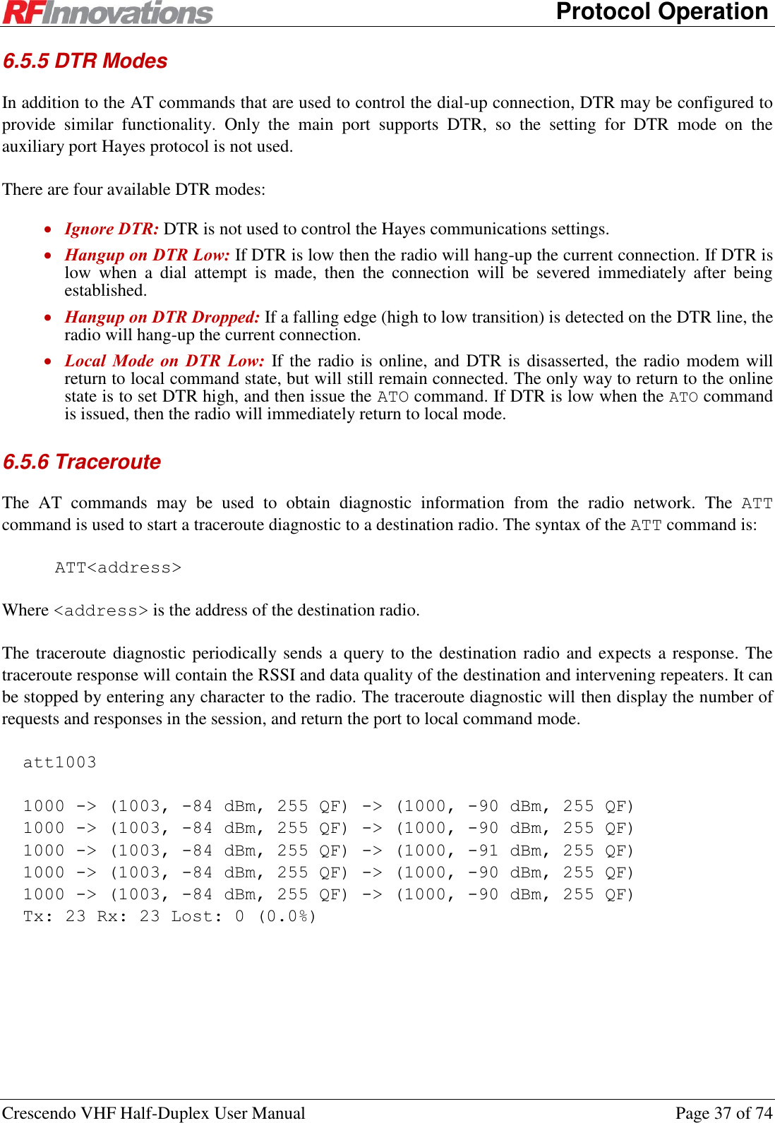      Protocol Operation Crescendo VHF Half-Duplex User Manual  Page 37 of 74 6.5.5 DTR Modes In addition to the AT commands that are used to control the dial-up connection, DTR may be configured to provide  similar  functionality.  Only  the  main  port  supports  DTR,  so  the  setting  for  DTR  mode  on  the auxiliary port Hayes protocol is not used. There are four available DTR modes:  Ignore DTR: DTR is not used to control the Hayes communications settings.  Hangup on DTR Low: If DTR is low then the radio will hang-up the current connection. If DTR is low  when  a  dial  attempt  is  made,  then  the  connection  will  be  severed  immediately  after  being established.  Hangup on DTR Dropped: If a falling edge (high to low transition) is detected on the DTR line, the radio will hang-up the current connection.  Local  Mode  on  DTR  Low: If the radio is online, and DTR is  disasserted, the radio modem will return to local command state, but will still remain connected. The only way to return to the online state is to set DTR high, and then issue the ATO command. If DTR is low when the ATO command is issued, then the radio will immediately return to local mode. 6.5.6 Traceroute The  AT  commands  may  be  used  to  obtain  diagnostic  information  from  the  radio  network.  The  ATT command is used to start a traceroute diagnostic to a destination radio. The syntax of the ATT command is: ATT&lt;address&gt; Where &lt;address&gt; is the address of the destination radio. The traceroute diagnostic periodically sends a query to the destination radio and expects a response. The traceroute response will contain the RSSI and data quality of the destination and intervening repeaters. It can be stopped by entering any character to the radio. The traceroute diagnostic will then display the number of requests and responses in the session, and return the port to local command mode. att1003  1000 -&gt; (1003, -84 dBm, 255 QF) -&gt; (1000, -90 dBm, 255 QF) 1000 -&gt; (1003, -84 dBm, 255 QF) -&gt; (1000, -90 dBm, 255 QF) 1000 -&gt; (1003, -84 dBm, 255 QF) -&gt; (1000, -91 dBm, 255 QF) 1000 -&gt; (1003, -84 dBm, 255 QF) -&gt; (1000, -90 dBm, 255 QF) 1000 -&gt; (1003, -84 dBm, 255 QF) -&gt; (1000, -90 dBm, 255 QF) Tx: 23 Rx: 23 Lost: 0 (0.0%)    