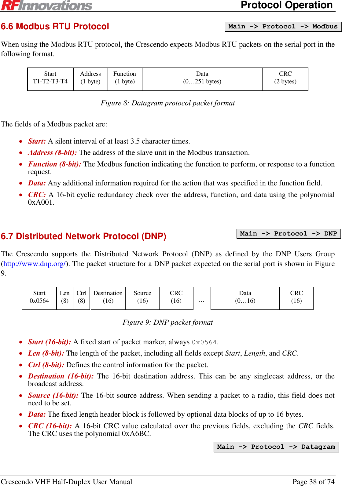      Protocol Operation Crescendo VHF Half-Duplex User Manual  Page 38 of 74 6.6 Modbus RTU Protocol When using the Modbus RTU protocol, the Crescendo expects Modbus RTU packets on the serial port in the following format.  Start T1-T2-T3-T4 Address (1 byte) CRC (2 bytes) Data (0…251 bytes) Function (1 byte)  Figure 8: Datagram protocol packet format The fields of a Modbus packet are:  Start: A silent interval of at least 3.5 character times.  Address (8-bit): The address of the slave unit in the Modbus transaction.  Function (8-bit): The Modbus function indicating the function to perform, or response to a function request.  Data: Any additional information required for the action that was specified in the function field.  CRC: A 16-bit cyclic redundancy check over the address, function, and data using the polynomial 0xA001.  6.7 Distributed Network Protocol (DNP) The  Crescendo  supports  the  Distributed  Network  Protocol  (DNP)  as  defined  by  the  DNP  Users  Group (http://www.dnp.org/). The packet structure for a DNP packet expected on the serial port is shown in Figure 9.   … Start 0x0564 Destination (16) Source (16) CRC (16) Data (0…16) Len (8) Ctrl (8) CRC (16)  Figure 9: DNP packet format  Start (16-bit): A fixed start of packet marker, always 0x0564.  Len (8-bit): The length of the packet, including all fields except Start, Length, and CRC.  Ctrl (8-bit): Defines the control information for the packet.  Destination  (16-bit):  The  16-bit  destination  address.  This  can  be  any  singlecast  address,  or  the broadcast address.   Source (16-bit): The 16-bit source address. When sending a packet to a radio, this field does not need to be set.  Data: The fixed length header block is followed by optional data blocks of up to 16 bytes.  CRC (16-bit): A 16-bit CRC value calculated over the previous fields, excluding the CRC fields. The CRC uses the polynomial 0xA6BC. Main -&gt; Protocol -&gt; Modbus Main -&gt; Protocol -&gt; DNP Main -&gt; Protocol -&gt; Datagram 