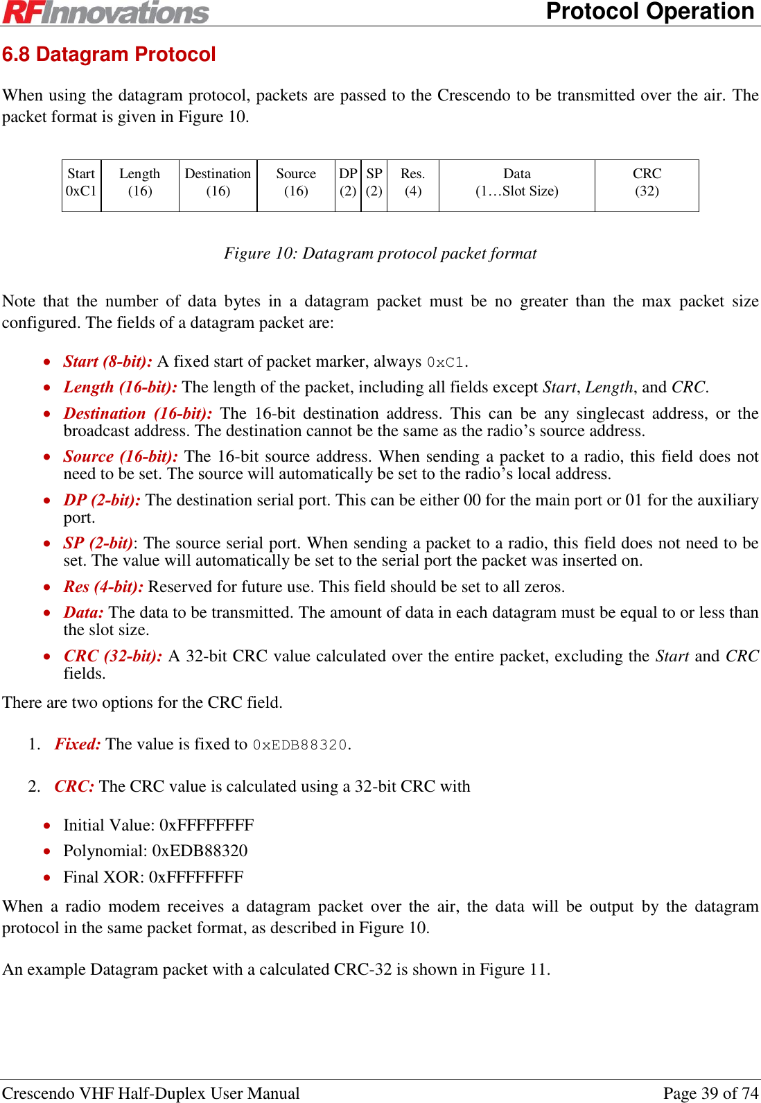      Protocol Operation Crescendo VHF Half-Duplex User Manual  Page 39 of 74 6.8 Datagram Protocol When using the datagram protocol, packets are passed to the Crescendo to be transmitted over the air. The packet format is given in Figure 10.  Start 0xC1 Destination (16) Source (16) DP (2) CRC (32) Data (1…Slot Size) SP (2) Res. (4) Length (16)  Figure 10: Datagram protocol packet format Note  that  the  number  of  data  bytes  in  a  datagram  packet  must  be  no  greater  than  the  max  packet  size configured. The fields of a datagram packet are:  Start (8-bit): A fixed start of packet marker, always 0xC1.  Length (16-bit): The length of the packet, including all fields except Start, Length, and CRC.  Destination  (16-bit):  The  16-bit  destination  address.  This  can  be  any  singlecast  address,  or  the broadcast address. The destination cannot be the same as the radio’s source address.  Source (16-bit): The 16-bit source address. When sending a packet to a radio, this field does not need to be set. The source will automatically be set to the radio’s local address.  DP (2-bit): The destination serial port. This can be either 00 for the main port or 01 for the auxiliary port.  SP (2-bit): The source serial port. When sending a packet to a radio, this field does not need to be set. The value will automatically be set to the serial port the packet was inserted on.  Res (4-bit): Reserved for future use. This field should be set to all zeros.  Data: The data to be transmitted. The amount of data in each datagram must be equal to or less than the slot size.  CRC (32-bit): A 32-bit CRC value calculated over the entire packet, excluding the Start and CRC fields. There are two options for the CRC field. 1. Fixed: The value is fixed to 0xEDB88320. 2. CRC: The CRC value is calculated using a 32-bit CRC with  Initial Value: 0xFFFFFFFF  Polynomial: 0xEDB88320  Final XOR: 0xFFFFFFFF When  a  radio  modem  receives  a  datagram  packet  over  the  air,  the  data  will  be  output  by  the  datagram protocol in the same packet format, as described in Figure 10. An example Datagram packet with a calculated CRC-32 is shown in Figure 11. 