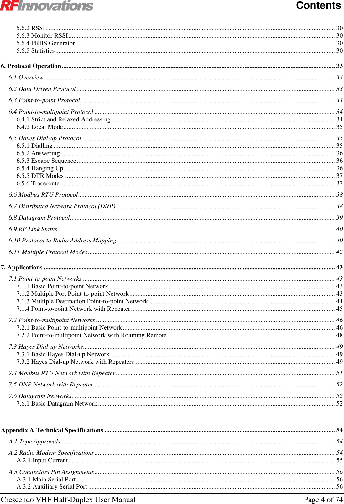    Contents Crescendo VHF Half-Duplex User Manual  Page 4 of 74 5.6.2 RSSI ................................................................................................................................................................................ 30 5.6.3 Monitor RSSI .................................................................................................................................................................. 30 5.6.4 PRBS Generator .............................................................................................................................................................. 30 5.6.5 Statistics .......................................................................................................................................................................... 30 6. Protocol Operation ...................................................................................................................................................................... 33 6.1 Overview ................................................................................................................................................................................. 33 6.2 Data Driven Protocol ............................................................................................................................................................. 33 6.3 Point-to-point Protocol........................................................................................................................................................... 34 6.4 Point-to-multipoint Protocol .................................................................................................................................................. 34 6.4.1 Strict and Relaxed Addressing ........................................................................................................................................ 34 6.4.2 Local Mode ..................................................................................................................................................................... 35 6.5 Hayes Dial-up Protocol .......................................................................................................................................................... 35 6.5.1 Dialling ........................................................................................................................................................................... 35 6.5.2 Answering ....................................................................................................................................................................... 36 6.5.3 Escape Sequence ............................................................................................................................................................. 36 6.5.4 Hanging Up ..................................................................................................................................................................... 36 6.5.5 DTR Modes .................................................................................................................................................................... 37 6.5.6 Traceroute ....................................................................................................................................................................... 37 6.6 Modbus RTU Protocol ............................................................................................................................................................ 38 6.7 Distributed Network Protocol (DNP) ..................................................................................................................................... 38 6.8 Datagram Protocol ................................................................................................................................................................. 39 6.9 RF Link Status ........................................................................................................................................................................ 40 6.10 Protocol to Radio Address Mapping .................................................................................................................................... 40 6.11 Multiple Protocol Modes ...................................................................................................................................................... 42 7. Applications ................................................................................................................................................................................. 43 7.1 Point-to-point Networks ......................................................................................................................................................... 43 7.1.1 Basic Point-to-point Network ......................................................................................................................................... 43 7.1.2 Multiple Port Point-to-point Network ............................................................................................................................. 43 7.1.3 Multiple Destination Point-to-point Network ................................................................................................................. 44 7.1.4 Point-to-point Network with Repeater ............................................................................................................................ 45 7.2 Point-to-multipoint Networks ................................................................................................................................................. 46 7.2.1 Basic Point-to-multipoint Network ................................................................................................................................. 46 7.2.2 Point-to-multipoint Network with Roaming Remote ...................................................................................................... 48 7.3 Hayes Dial-up Networks ......................................................................................................................................................... 49 7.3.1 Basic Hayes Dial-up Network ........................................................................................................................................ 49 7.3.2 Hayes Dial-up Network with Repeaters .......................................................................................................................... 49 7.4 Modbus RTU Network with Repeater ..................................................................................................................................... 51 7.5 DNP Network with Repeater .................................................................................................................................................. 52 7.6 Datagram Networks ................................................................................................................................................................ 52 7.6.1 Basic Datagram Network ................................................................................................................................................ 52  Appendix A Technical Specifications ............................................................................................................................................ 54 A.1 Type Approvals ...................................................................................................................................................................... 54 A.2 Radio Modem Specifications .................................................................................................................................................. 54 A.2.1 Input Current .................................................................................................................................................................. 55 A.3 Connectors Pin Assignments .................................................................................................................................................. 56 A.3.1 Main Serial Port ............................................................................................................................................................. 56 A.3.2 Auxiliary Serial Port ...................................................................................................................................................... 56 
